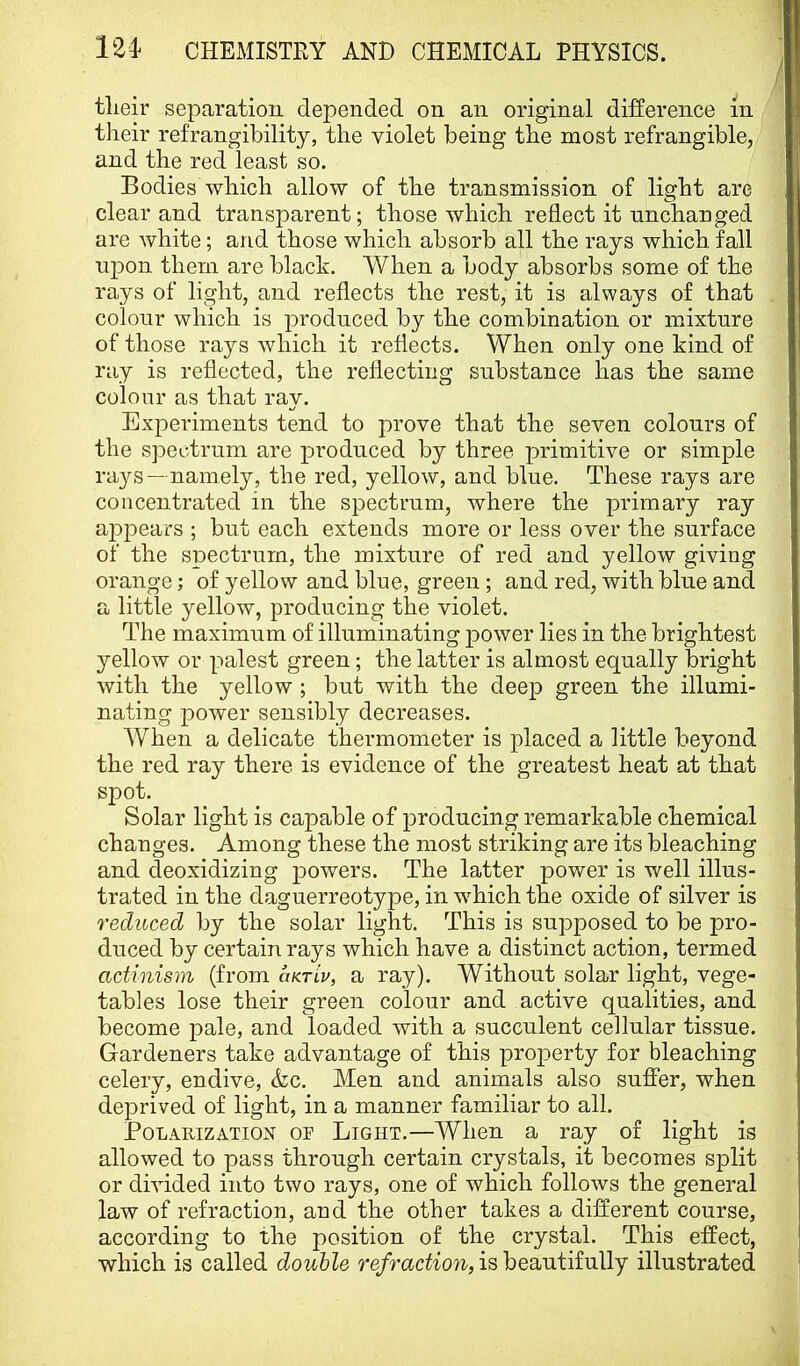 tlieir separation depended on an original difference in their refrangibility, the violet being the most refrangible, and the red least so. Bodies which allow of the transmission of light are clear and transparent; those which reflect it unchanged are white; and those which absorb all the rays which fall ujion them are black. When a body absorbs some of the rays of light, and reflects the rest, it is always of that colour which is jiroduced by the combination or mixture of those rays which it reflects. When only one kind of ray is reflected, the reflecting substance has the same colour as that ray. Experiments tend to prove that the seven colours of the spectrum are produced by three primitive or simple rays—namely, the red, yellow, and blue. These rays are concentrated in the spectrum, where the primary ray appears ; but each extends more or less over the surface of the spectrum, the mixture of red and yellow giving orange; of yellow and blue, green; and red, with blue and a little yellow, producing the violet. The maximum of illuminating power lies in the brightest yellow or palest green; the latter is almost equally bright with the yellow ; but with the deep green the illumi- nating power sensibly decreases. When a delicate thermometer is placed a little beyond the red ray there is evidence of the greatest heat at that spot. Solar light is capable of producing remarkable chemical changes. Among these the most striking are its bleaching and deoxidizing powers. The latter power is well illus- trated in the daguerreotype, in w^hich the oxide of silver is reduced by the solar light. This is supposed to be pro- duced by certain rays which have a distinct action, termed actinism (from uktlv, a ray). Without solar light, vege- tables lose their green colour and active qualities, and become pale, and loaded with a succulent cellular tissue. Gardeners take advantage of this property for bleaching celery, endive, Ac. Men and animals also suffer, when deprived of light, in a manner familiar to all. Polarization ot Light.—When a ray of light is allowed to pass through certain crystals, it becomes split or divided into two rays, one of which follows the general law of refraction, and the other takes a different course, according to the position of the crystal. This effect, which is called double re/radfoiz-, is beautifully illustrated