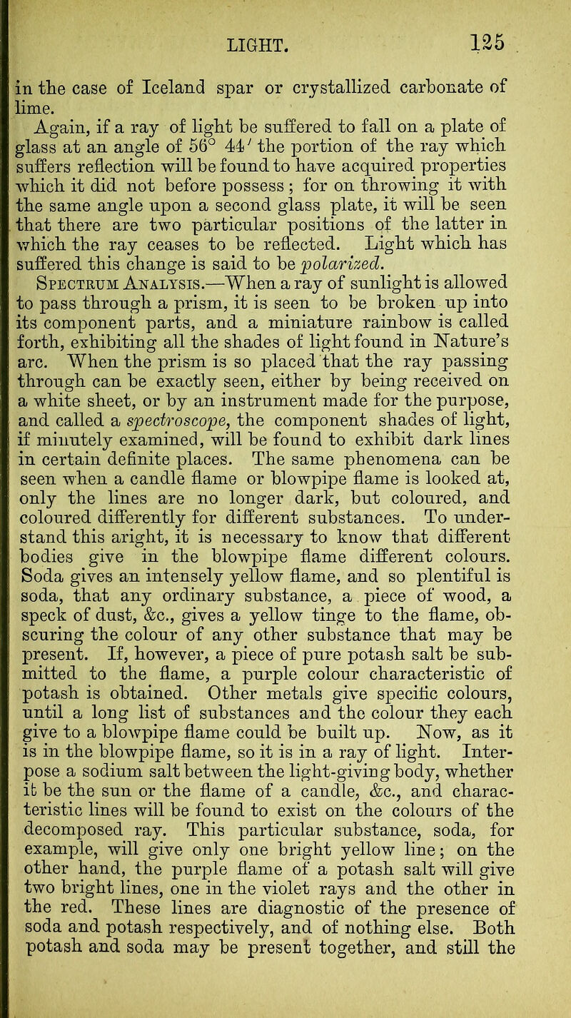 in tlie case of Iceland spar or crystallized carbonate of lime. Again, if a ray of light be suffered to fall on a plate of glass at an angle of 66° 44^ the portion of the ray which suffers reflection will be found to have acquired properties which it did not before possess ; for on throwing it with the same angle upon a second glass plate, it will be seen that there are two particular positions of the latter in which the ray ceases to be reflected. Light which has suffered this change is said to be polarized. Spectrum Analysis.—When a ray of sunlight is allowed to pass through a prism, it is seen to be broken up into its component parts, and a miniature rainbow is called forth, exhibiting all the shades of light found in IsTature’s arc. When the prism is so placed that the ray passing through can be exactly seen, either by being received on a white sheet, or by an instrument made for the purpose, and called a spectroscope, the component shades of light, if minutely examined, will be found to exhibit dark lines in certain definite places. The same phenomena can be seen when a candle flame or blowpipe flame is looked at, only the lines are no longer dark, but coloured, and coloured differently for different substances. To under- stand this aright, it is necessary to know that different bodies give in the blowpipe flame different colours. Soda gives an intensely yellow flame, and so plentiful is soda, that any ordinary substance, a piece of wood, a speck of dust, &c., gives a yellow tinge to the flame, ob- scuring the colour of any other substance that may be present. If, however, a piece of pure potash salt be sub- mitted to the flame, a purple colour characteristic of potash is obtained. Other metals give specific colours, until a long list of substances and the colour they each give to a blowpipe flame could be built up. Now, as it is in the blowpipe flame, so it is in a ray of light. Inter- pose a sodium salt between the light-giving body, whether ifc be the sun or the flame of a candle, &c., and charac- teristic lines will be found to exist on the colours of the decomposed ray. This particular substance, soda, for example, will give only one bright yellow line; on the other hand, the purple flame of a potash salt will give two bright lines, one in the violet rays and the other in the red. These lines are diagnostic of the presence of soda and potash respectively, and of nothing else. Both potash and soda may be present together, and still the