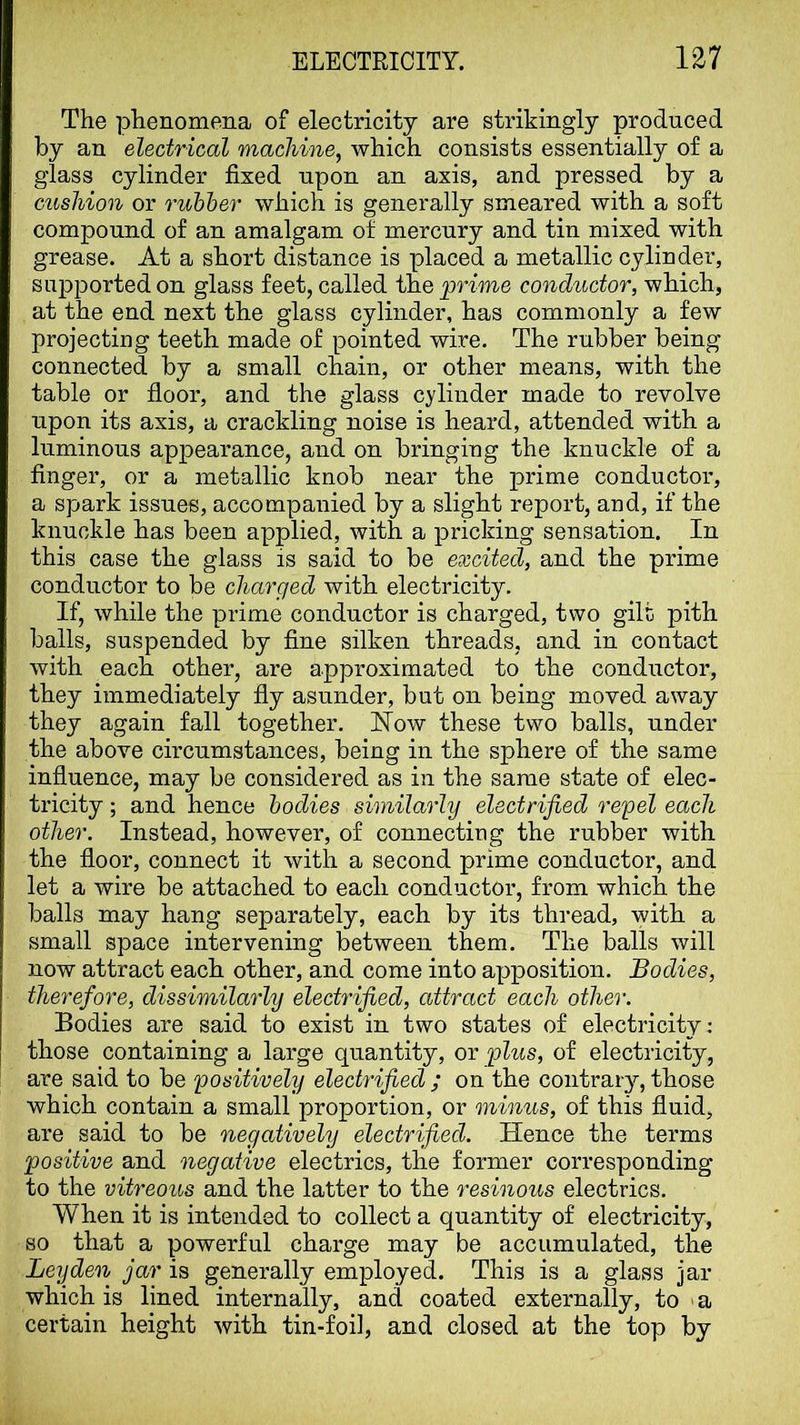 The phenomena of electricity are strikingly produced by an electrical machine, which consists essentially of a glass cylinder fixed upon an axis, and pressed by a cushion or ruhher which is generally smeared with a soft compound of an amalgam of mercury and tin mixed with grease. At a short distance is placed a metallic cylinder, supported on glass feet, called ihQ prime conductor, which, at the end next the glass cylinder, has commonly a few projecting teeth made of pointed wire. The rubber being connected by a small chain, or other means, with the table or floor, and the glass cylinder made to revolve upon its axis, a crackling noise is heard, attended with a luminous appearance, and on bringing the knuckle of a finger, or a metallic knob near the prime conductor, a spark issues, accompanied by a slight report, and, if the knuckle has been applied, with a pricking sensation. In this case the glass is said to be excited, and the prime conductor to be charged with electricity. If, while the prime conductor is charged, two gilt pith balls, suspended by fine silken threads, and in contact with each other, are approximated to the conductor, they immediately fly asunder, but on being moved away they again fall together. How these two balls, under the above circumstances, being in the sphere of the same influence, may be considered as in the same state of elec- tricity ; and hence bodies similarly electrified repel each other. Instead, however, of connecting the rubber with the floor, connect it with a second prime conductor, and let a wire be attached to each conductor, from which the balls may hang separately, each by its thread, with a small space intervening between them. The balls will now attract each other, and come into apposition. Bodies, therefore, dissimilarly electrified, attract each other. Bodies are said to exist in two states of electricity; those containing a large quantity, or plus, of electricity, are said to be positively electrified ; on the contraiy, those which contain a small proportion, or minus, of this fluid, are said to be negatively electrified. Hence the terms positive and negative electrics, the former corresponding to the vitreous and the latter to the resinous electrics. When it is intended to collect a quantity of electricity, so that a powerful charge may be accumulated, the Leyden jar is generally employed. This is a glass jar which is lined internally, and coated externally, to > a certain height with tin-foil, and closed at the top by