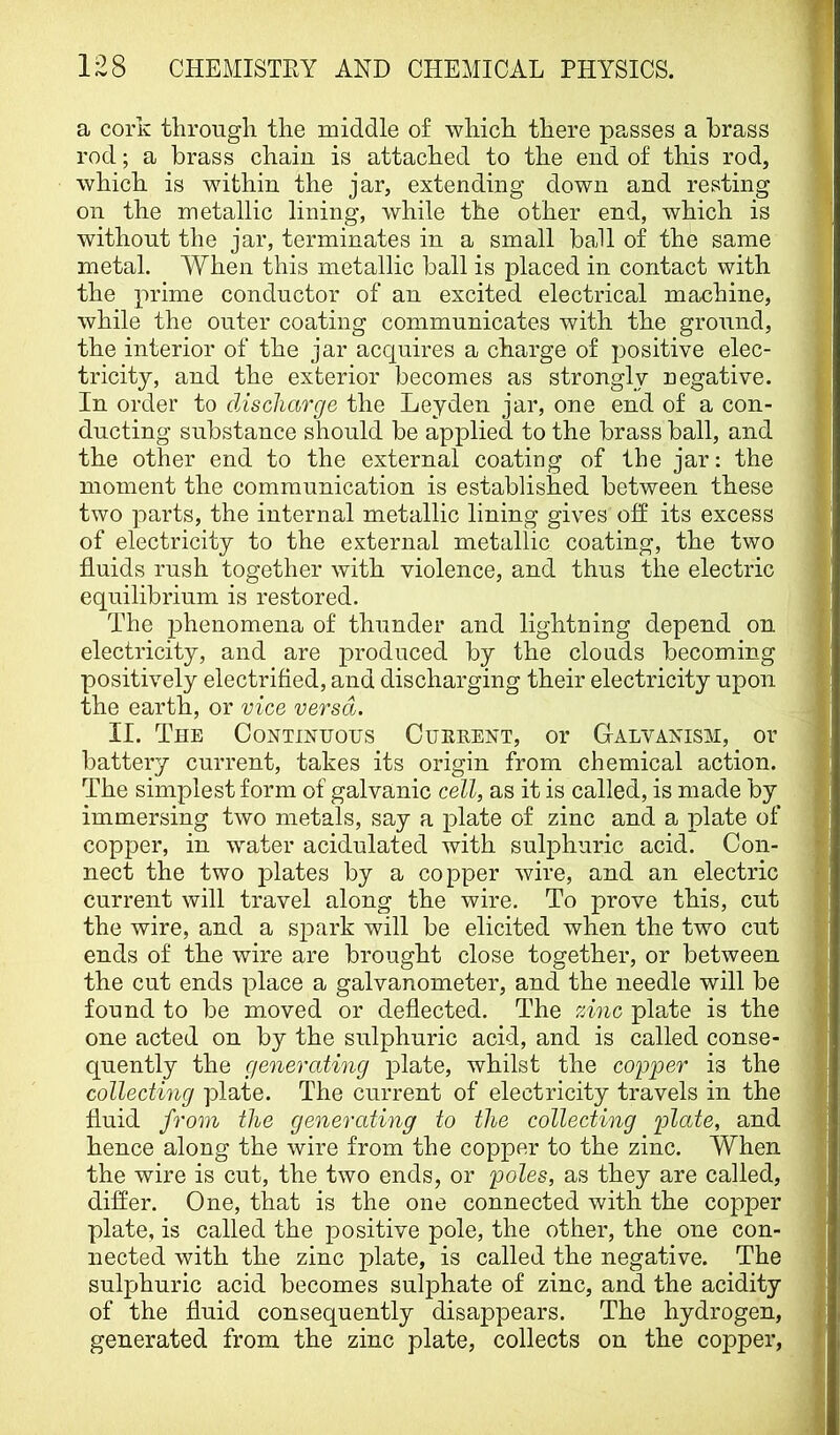 a cork through the middle of which there passes a brass rod; a brass chain is attached to the end of this rod, which is within the jar, extending down and resting on the metallic lining, while the other end, which is without the jar, terminates in a small baJl of the same metal. When this metallic ball is placed in contact with the prime conductor of an excited electrical machine, while the outer coating communicates with the ground, the interior of the jar acquires a charge of positive elec- tricity, and the exterior becomes as strongly negative. In order to discharge the Leyden jar, one end of a con- ducting substance should be applied to the brass ball, and the other end to the external coating of the jar: the moment the communication is established between these two parts, the internal metallic lining gives off its excess of electricity to the external metallic coating, the two fluids rush together with violence, and thus the electric equilibrium is restored. The 23henomena of thunder and lightning depend on electricity, and are produced by the clouds becoming positively electrified, and discharging their electricity upon the earth, or vice versa. II. The Continuous Cuerent, or Galvanism, or battery current, takes its origin from chemical action. The simplest form of galvanic cell, as it is called, is made by immersing two metals, say a 2>late of zinc and a 2>late of copper, in water acidulated with sul2)huric acid. Con- nect the two jDlates by a co^oper wire, and an electric current will travel along the wire. To prove this, cut the wire, and a sj^ark will be elicited when the two cut ends of the wire are brought close together, or between the cut ends place a galvanometer, and the needle will be found to be moved or deflected. The 'zinc plate is the one acted on by the sulphuric acid, and is called conse- quently the generating 2>late, whilst the copper is the collecting plate. The current of electricity travels in the fluid from the generating to the collecting palate, and hence along the wire from the copper to the zinc. When the wire is cut, the two ends, or poles, as they are called, differ. One, that is the one connected with the copper plate, is called the positive pole, the other, the one con- nected with the zinc plate, is called the negative. The sulphuric acid becomes sulphate of zinc, and the acidity of the fluid consequently disappears. The hydrogen, generated from the zinc plate, collects on the copper.