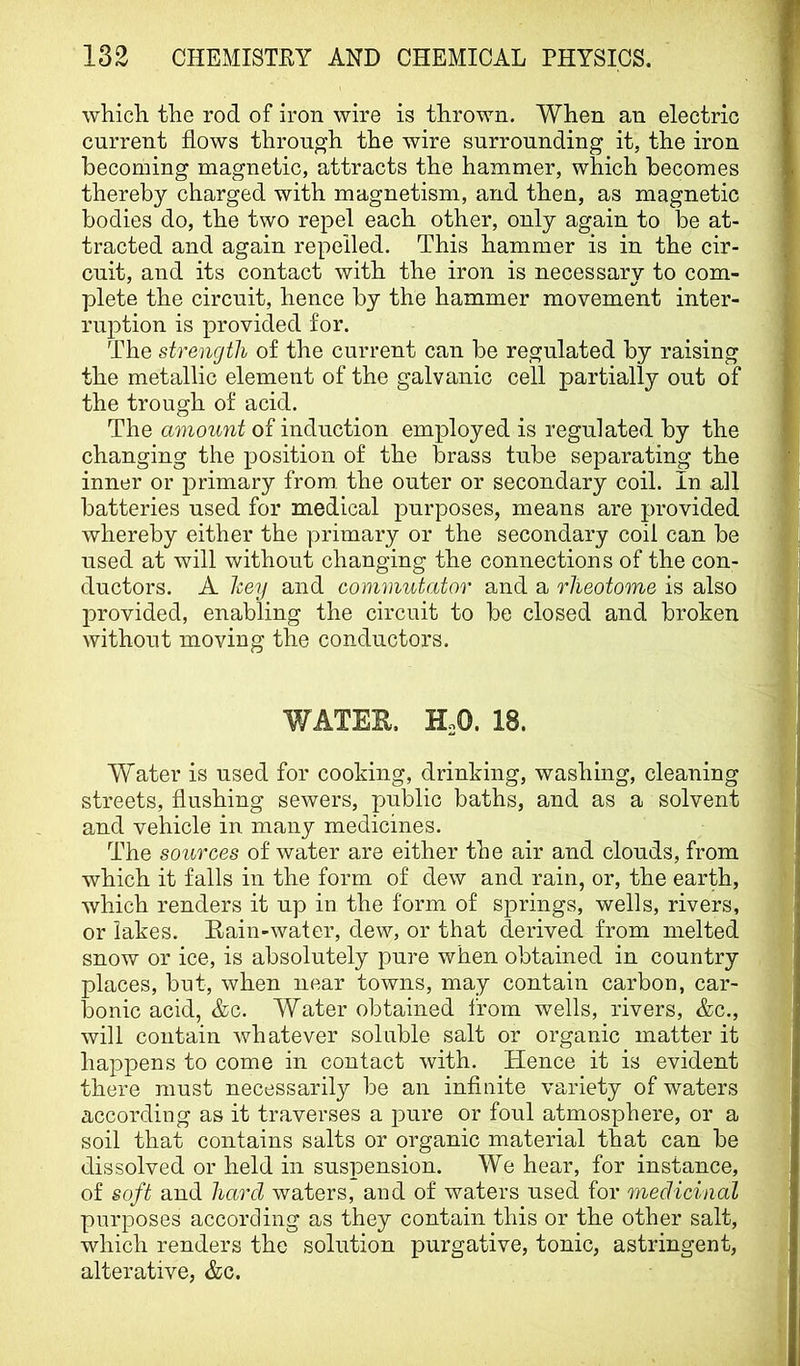 which the rod of iron wire is thrown. When an electric current flows through the wire surrounding it, the iron becoming magnetic, attracts the hammer, which becomes thereby charged with magnetism, and then, as magnetic bodies do, the two repel each other, only again to Ido at- tracted and again repelled. This hammer is in the cir- cuit, and its contact with the iron is necessary to com- plete the circuit, hence by the hammer movement inter- ruption is provided for. The strength of the current can be regulated by raising the metallic element of the galvanic cell partially out of the trough of acid. The amount of induction employed is regulated by the changing the position of the brass tube separating the inner or primary from, the outer or secondary coil. In all batteries used for medical purposes, means are provided whereby either the primary or the secondary coil can be used at will without changing the connections of the con- ductors. A hey and commutator and a rheotome is also provided, enabling the circuit to be closed and broken without moving the conductors. WATEE. HoO. 18. Water is used for cooking, drinking, washing, cleaning streets, flushing sewers, public baths, and as a solvent and vehicle in many medicines. The sources of water are either the air and clouds, from which it falls in the form of dew and rain, or, the earth, which renders it up in the form of springs, wells, rivers, or lakes. Rain-water, dew, or that derived from melted snow or ice, is absolutely pure when obtained in country places, bnt, when near towns, may contain carbon, car- bonic acid, &c. Water obtained from wells, rivers, &c., will contain whatever soluble salt or organic matter it happens to come in contact with. Hence it is evident there must necessarily be an infinite variety of waters according as it traverses a pure or foul atmosphere, or a soil that contains salts or organic material that can be dissolved or held in suspension. We hear, for instance, of soft and hard waters, and of waters used for medicinal purposes according as they contain this or the other salt, which renders the solution purgative, tonic, astringent, alterative, &c.