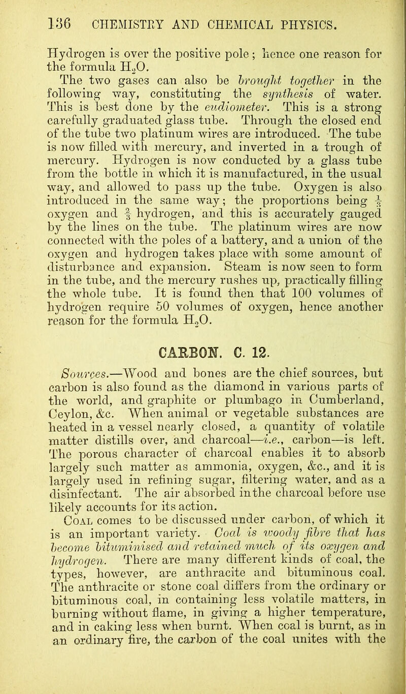 Hydrogen is over the positive pole; hence one reason for the formula H^O. The two gases can also be hrought together in the following way, constituting the synthesis of water. This is best done by the eud/iometer. This is a strong carefully graduated glass tube. Through the closed end of the tube two platinum wires are introduced. The tube is now filled with mercury, and inverted in a trough of mercury. Plydrogen is now conducted by a glass tube from the bottle in which it is manufactured, in the usual way, and allowed to pass up the tube. Oxygen is also introduced in the same way; the proportions being ^ oxygen and f hydrogen, and this is accurately gauged by the lines on the tube. The platinum wires are now connected with the poles of a battery, and a union of the oxygen and hydrogen takes place with some amount of disturbance and expansion. Steam is now seen to form in the tube, and the mercury rushes up, practically filling the whole tube. It is found then that 100 volumes of hydrogen require 50 volumes of oxygen, hence another reason for the formula HoO. CAEBOH. C. 12. Sources.—Wood and bones are the chief sources, but carbon is also found as the diamond in various parts of the world, and graphite or plumbago in Cumberland, Ceylon, &c. When animal or vegetable substances are heated in a vessel nearly closed, a quantity of volatile matter distills over, and charcoal—i.e., carbon—is left. The porous character of charcoal enables it to absorb largely such matter as ammonia, oxygen, &c., and it is largely used in refining sugar, filtering water, and as a disinfectant. The air absorbed in the charcoal before use likely accounts for its action. Coal comes to be discussed under carbon, of which it is an important variety. Coal is ivoocly fibre that has become bituminised and retained much of its oxygen and hydrogen. There are many different kinds of coal, the types, however, are anthracite and bituminous coal. The anthracite or stone coal differs from the ordinary or bituminous coal, in containing less volatile matters, in burning without flame, in giving a higher_ temperature, and in caking less when burnt. When coal is burnt, as in an ordinary fire, the carbon of the coal unites with the