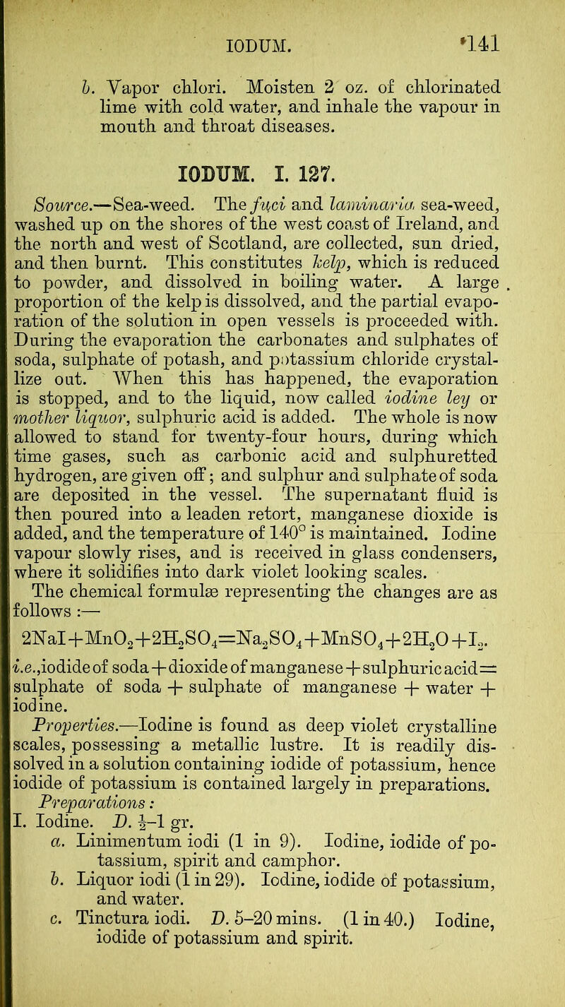 1). Vapor cUori. Moisten 2 oz. of chlorinated lime with cold water, and inhale the vapour in mouth and throat diseases. lODUM. I. 127. Source.—Sea-weed. The/^(c^ and laminaria, sea-weed, washed up on the shores of the west coast of Ireland, and the north and west of Scotland, are collected, sun dried, and then burnt. This constitutes help, which is reduced to powder, and dissolved in boiling water. A large proportion of the kelp is dissolved, and the partial evapo- ration of the solution in open vessels is proceeded with. During the evaporation the carbonates and sulphates of soda, sulphate of potash, and potassium chloride crystal- lize oat. When this has happened, the eva^^oration is stopped, and to the liquid, now called iodine ley or mother liquor, sulphuric acid is added. The whole is now allowed to stand for twenty-four hours, during which time gases, such as carbonic acid and sulphuretted hydrogen, are given off; and sulphur and sulphate of soda are deposited in the vessel. The supernatant fluid is then poured into a leaden retort, manganese dioxide is added, and the temperature of 140° is maintained. Iodine vapour slowly rises, and is received in glass condensers, where it solidifies into dark violet looking scales. The chemical formulae rejpresenting the changes are as follows :— 2NaH-Mn02+2HoS04=Na2S04-l-MnS04-h2H20-M2. ^,e.,iodide of soda+dioxide of manganese+sulphuric acid= sulphate of soda + sulphate of manganese + water + iodine. Froperties.—Iodine is found as deep violet crystalline scales, possessing a metallic lustre. It is readily dis- solved in a solution containing iodide of potassium, hence iodide of potassium is contained largely in preparations. Preparations: I. Iodine. P. h~l gr. a. Linimentum iodi (1 in 9). Iodine, iodide of po- tassium, spirit and camphor. h. Liquor iodi (1 in 29). Iodine, iodide of potassium, and water. c. Tinctura iodi. P. 5-20 mins. (1 in 40.) Iodine, iodide of potassium and spirit.