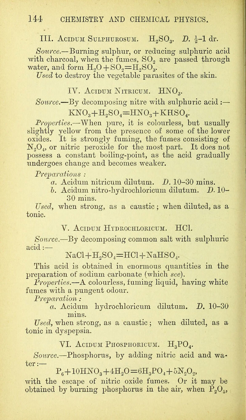 III. Acidum Sulphueostjm. H2SO3. B. ^-1 dr. Source.—Burning sulphur, or reducing sulphuric acid with charcoal, when the fumes, SO2 are passed through water, and form HgO-j-S02=H2S03. Used to destroy the vegetable parasites of the skin. lY. Acidum Niteicum. HIYOg. Source.—By decomposing nitre with sulphuric acid :— KNT03+H2S04=HN03+KHS04. Properties.—When pure, it is colourless, but usuall}’^ slightly yellow from the presence of some of the lower oxides. It is strongly fuming, the fumes consisting of 1^204, or nitric peroxide for the most part. It does not possess a constant boiling-point, as the acid gradually undergoes change and becomes weaker. Preparations : a. Acidum nitricum dilutum. D. 10-30 mins. h. Acidum nitro-hydrochloricum dilutum. D. 10- 30 mins. Used, when strong, as a caustic; when diluted, as a tonic. V. Acidum Hydeochloeicum. HOI. Source.—By decomposing common salt with sulphuric acid:— Ha0H-H2SO4=H0H-HaHSO4. This acid is obtained in enormous quantities in the preparation of sodium carbonate (which see). Properties.—A colourless, fuming liquid, having white fumes with a pungent odour. Preparation: a. Acidum hydrochloricum dilutum. H. 10-30 mins. Used, when strong, as a caustic; when diluted, as a tonic in dyspepsia. YI. Acidum Phosphoeicum. H3PO4. Source.—Phosphorus, by adding nitric acid and wa- ter :— P6-fl0HHO3+4H2O=6H3PO4-f51Sr2O2, with the escape of nitric oxide fumes. Or it may be obtained by burning phosphorus in the air, when P2O5,