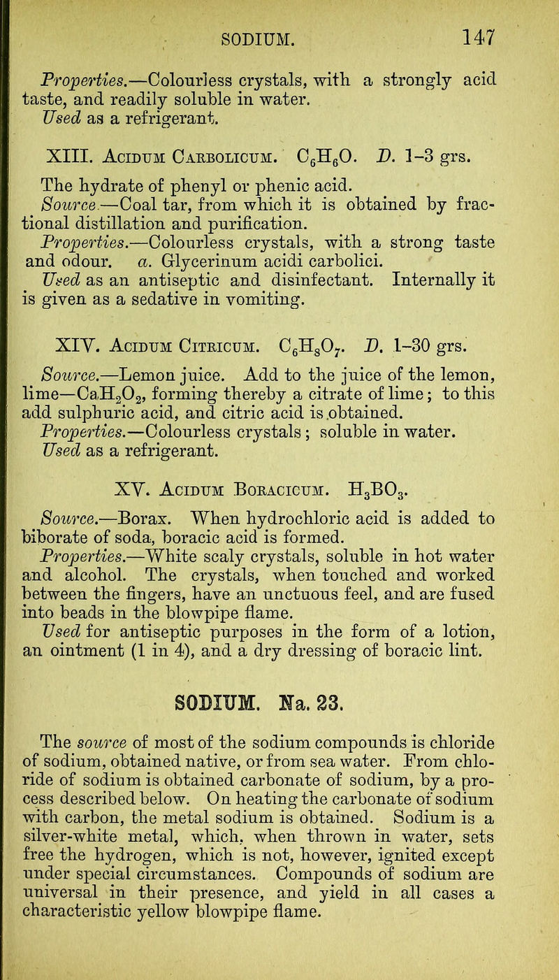 Properties.—Colourless crystals, with a strongly acid taste, and readily soluble in water. Used as a refrigerant. XIII. Acidum Caebolicum. CglleO. U. 1-3 grs. The hydrate of phenyl or phenic acid. Source.—Coal tar, from which it is obtained by frac- tional distillation and purification. Properties.—Colourless crystals, with a strong taste and odour. a. Glycerinum acidi carbolici. Used as an antiseptic and disinfectant. Internally it is given as a sedative in vomiting. XIY. Acidum Citeicum. CgHgO;. D. 1-30 grs. Source.—Lemon juice. Add to the juice of the lemon, lime—CaUgOg, forming thereby a citrate of lime; to this add sulphuric acid, and citric acid is .obtained. Properties.—Colourless crystals ; soluble in water. Used as a refrigerant. XY. Acidum Boeacicum. IT3BO3. Source.—Borax. When hydrochloric acid is added to biborate of soda, boracic acid is formed. Properties.—White scaly crystals, soluble in hot water and alcohol. The crystals, when touched and worked between the fingers, have an unctuous feel, and are fused into beads in the blowpipe flame. Used for antiseptic purposes in the form of a lotion, an ointment (1 in 4), and a dry dressing of boracic lint. SODIUM. Na. 23. The source of most of the sodium compounds is chloride of sodium, obtained native, or from sea water. From chlo- ride of sodium is obtained carbonate of sodium, by a pro- cess described below. On heating the carbonate of sodium with carbon, the metal sodium is obtained. Sodium is a silver-white metal, which, when thrown in water, sets free the hydrogen, which is not, however, ignited except under special circumstances. Compounds of sodium are universal in their presence, and yield in all cases a characteristic yellow blowpipe flame.