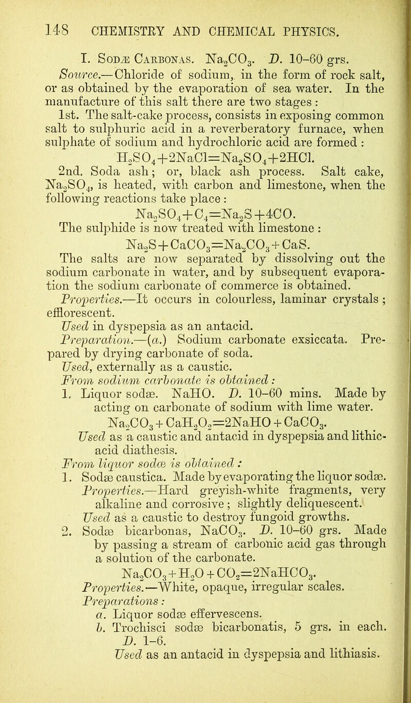 I. SoDiE CiVKBONAS. ISTagCOg. D. 10-60 grs. Source.— Chloride of sodium,, in the form of rock salt, or as obtained by the evaporation of sea water. In the manufacture of this salt there are two stages : 1st. The salt-cake process, consists in exposing common salt to sulphuric acid in a reverberatory furnace, when sulphate of sodium and hydrochloric acid are formed : H2S04-f2NaCl==NTa2S04+2HCl. 2nd, Soda ash; or, black ash process. Salt cake, NaoSO^, is heated, with carbon and limestone, when the following reactions take place : Na.SO,-{-C,='NsiS±4^GO. The sulphide is now treated with limestone : NaoS + OaCOs^Ma^COg-l-CaS. _ The salts are now separated by dissolving out the sodium carbonate in water, and by subsequent evapora- tion the sodium carbonate of commerce is obtained. Properties.—It occurs in colourless, laminar crystals ; efflorescent. Used in dyspepsia as an antacid. Preparation.—{a.) Sodium carbonate exsiccata. Pre- pared by drying carbonate of soda. Used, externally as a caustic. From sodium carbonate is obtained : 1. Liquor sodse. NaHO. D. 10-60 mins. Made by acting on carbonate of sodium with lime water. ISTaoCOa + 0aH2O2=2NaHO-f CaCOs. Used as a caustic and antacid in dyspepsia and lithic- acid diathesis. From lic[uor sodce is obtained : 1. Sodae caustica. Made by evaporating the liquor sodse. Properties.—Hard greyish-white fragments, very alkaline and corrosive ; slightly deliquescent. Used as a caustic to destroy fungoid growths. 2. Sodae bicarbonas, NaCOg. H. 10-60 grs. Made by passing a stream of carbonic acid gas through a solution of the carbonate. Na2C03 + H2O 4- aHC O3. Properties.—White, opaque, irregular scales. Preparations: a. Liquor sodse effervescens. b. Trochisci sodae bicarbonatis, 5 grs. m each. B. 1-6. Used as an antacid in dyspejesia and lithiasis.