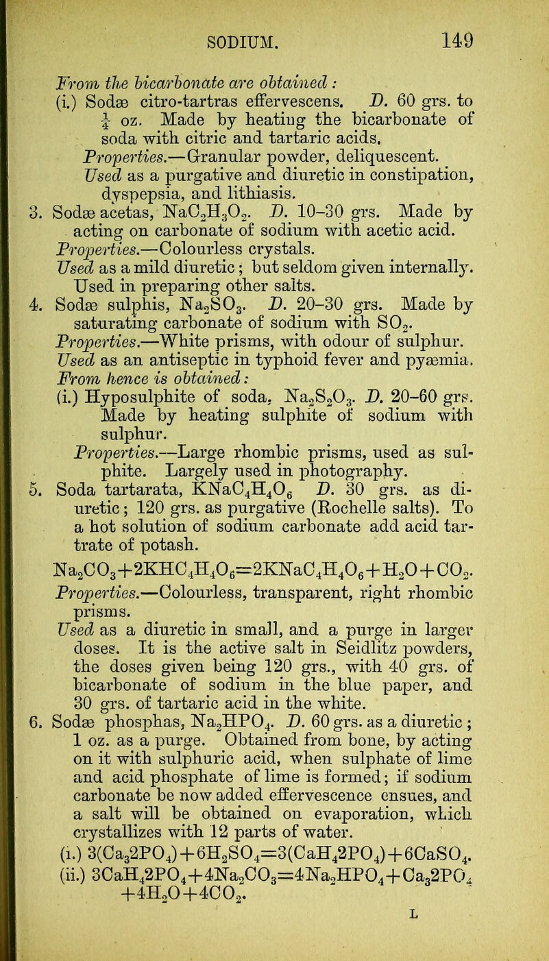 Ox From the hicarhonate are obtained : (i.) SodaB citro-tartras effervescens. B. 60 grs. to oz. Made by heating the bicarbonate of soda with citric and tartaric acids. Properties.—Granular powder, deliquescent. Used as a purgative and diuretic in constipation, dyspepsia, and lithiasis, 3. Sodee acetas, Na02H302. B. 10-30 grs. Made by acting on carbonate of sodium with acetic acid. Properties.—Colourless crystals. Used as a mild diuretic; but seldom given internall3^ Used in preparing other salts. 4. Sodas sulphis, Ma2S03. B. 20-30 grs. Made by saturating carbonate of sodium with SO2. Properties.—White prisms, with odour of sulphur. Used as an antiseptic in typhoid fever and pyaemia. From hence is obtained: a.) Hyposulphite of soda, Na2S203. B. 20-60 grs. Made by heating sulphite of sodium with sulphur. Properties.—Large rhombic prisms, used as sul- phite. Largely used in photography. . Soda tartarata, KNa04H40g B. 30 grs. as di- uretic ; 120 grs. as purgative (Rochelle salts). To a hot solution of sodium carbonate add acid tar- trate of potash. Na2C03+2KHC4H406=2KKaC4H406+H20 + 002. Properties.—Colourless, transparent, right rhombic prisms. Used as a diuretic in small, and a purge in larger doses. It is the active salt in Seidlitz powders, the doses given being 120 grs., with 40 grs. of bicarbonate of sodium in the blue paper, and 30 grs. of tartaric acid in the white. 6. Sodee phosphas, lSra2HP04. B. 60 grs. as a diuretic ; 1 oz. as a purge. Obtained from bone, by acting on it with sulphuric acid, when sulphate of lime and acid phosphate of lime is formed; if sodium carbonate be now added effervescence ensues, and a salt will be obtained on evaporation, which crystallizes with 12 parts of water. (1.) 3(Ca32P04) + 6H2S04=3(CaH42P04)+6CaS04. (ii.) 3CaH42P04-f41Sra2C03=4Ha2HP04+Ca32P04 -I-4H2O -(-4C 02« L