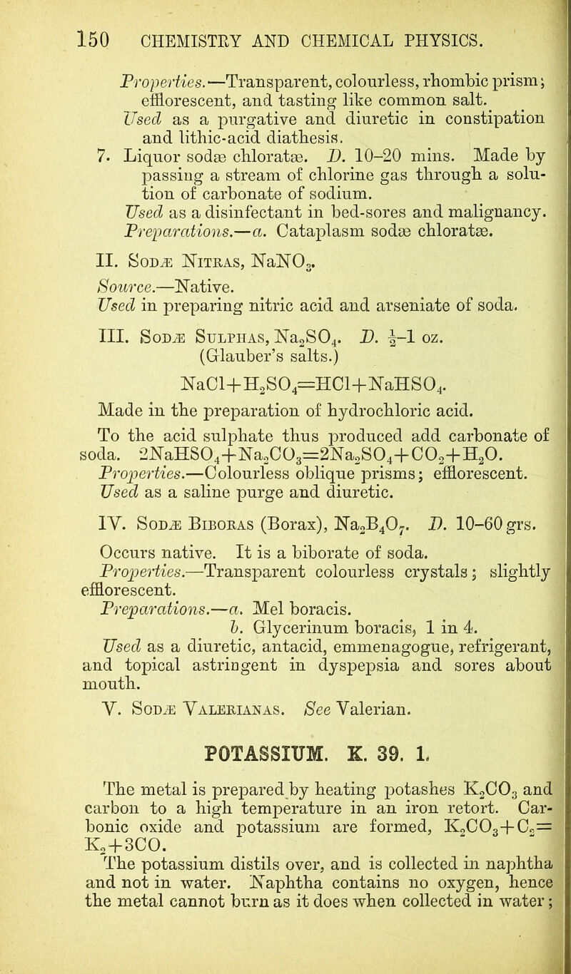 Properties.—Transparent, colourless, rhombic prism; efflorescent, and tasting like common salt. Used as a purgative and diuretic in constipation and lithic-acid diathesis. 7. Liquor sodge chloratse. D. 10-20 mins. Made by passing a stream of chlorine gas through a solu- tion of carbonate of sodium. Used as a disinfectant in bed-sores and malignancy. Preparations.—a. Cataplasm sodae chloratae. II. SoDJi: INitras, NaNOs. Source.—INative. Used in preparing nitric acid and arseniate of soda. III. SoD^ Sulphas, ]Na2S04. P. \-l oz. (Glauber’s salts.) NaCl+H2S04=HCl+NTaHS04. Made in the preparation of hydrochloric acid. To the acid sulphate thus produced add carbonate of soda. 2JYaHS04-|-Na2C03=::2Na2S04+C02+H20. Properties.—Colourless oblique prisms; efflorescent. Used as a saline purge and diuretic. IV. SoD^ Biboras (Borax), ]Na2B40-. I). 10-60 grs. Occurs native. It is a biborate of soda. Properties.—Transparent colourless crystals; slightly efflorescent. Preparations.—a. Mel boracis. h. Glycerinum boracis, 1 in 4. Used as a diuretic, antacid, emmenagogue, refrigerant, and topical astringent in dyspepsia and sores about mouth. Y. SoH^ Valerian AS. See Valerian. POTASSIUM. K. 39. 1. The metal is prepared by heating potashes K2CO3 and carbon to a high temperature in an iron retort. Car- bonic oxide and potassium are formed, K2C03+Cc= K2 + 3CO. The potassium distils over, and is collected in naphtha and not in water. Kaphtha contains no oxygen, hence the metal cannot burn as it does when collected in water;