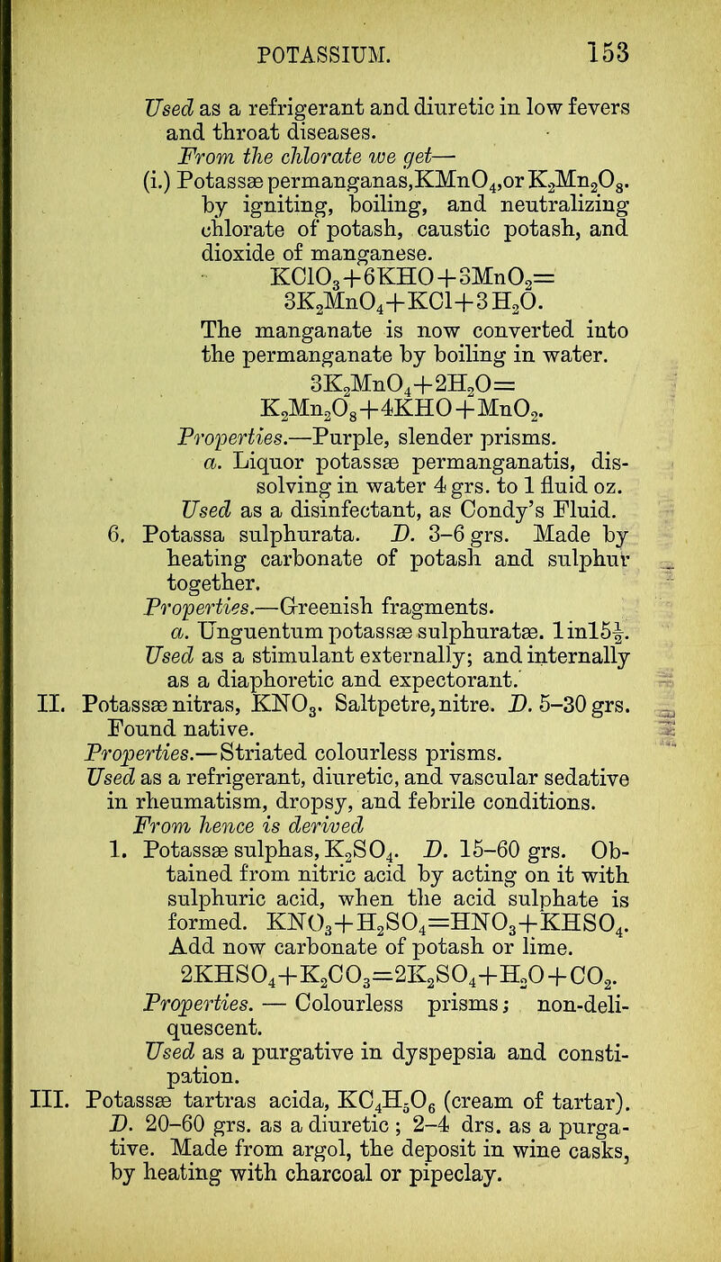 Used as a refrigerant and diuretic in low fevers and throat diseases. From the chlorate we get— (i.) PotassEe permanganas,KMn04,or K^MngOg. by igniting, boiling, and neutralizing chlorate of potash, caustic potash, and dioxide of manganese. KOIO3+6KHO+3Mn02= 3K2Mn04+KCl+3H20. The manganate is now converted into the permanganate by boiling in water. 3K2Mn04+2H20= K2Mn208+4KH0+Mn02. Properties.—Purple, slender prisms. a. Liquor potasste permanganatis, dis- solving in water 4 grs. to 1 fluid oz. Used as a disinfectant, as Oondy’s Fluid. 6, Potassa sulphurata. JO. 3-6 grs. Made by heating carbonate of potash and sulphur together. Properties.—Grreenish fragments. a. Unguentum potasses sulphuratae. Iinl5^. Used as a stimulant externally; and internally as a diaphoretic and expectorant. II. Potassse nitras, KMO3. Saltpetre, nitre. D. 5-30 grs. Found native. Properties.—Striated colourless prisms. Used as a refrigerant, diuretic, and vascular sedative in rheumatism, dropsy, and febrile conditions. From hence is derived 1. Potassse sulphas, K2SO4. D. 15-60 grs. Ob- tained from nitric acid by acting on it with sulphuric acid, when the acid sulphate is formed. KM03+H2S04=:HM03+‘KHS04. Add now carbonate of potash or lime. 2KHS04+K2C03=2K2S04-fH20-bC02. Properties. — Colourless prisms; non-deli- quescent. Used as a purgative in dyspepsia and consti- pation. III. Potassse tartras acida, KC4H30g (cream of tartar). D. 20-60 grs. as a diuretic ; 2-4 drs. as a purga- tive. Made from argol, the deposit in wine casks, by heating with charcoal or pipeclay.