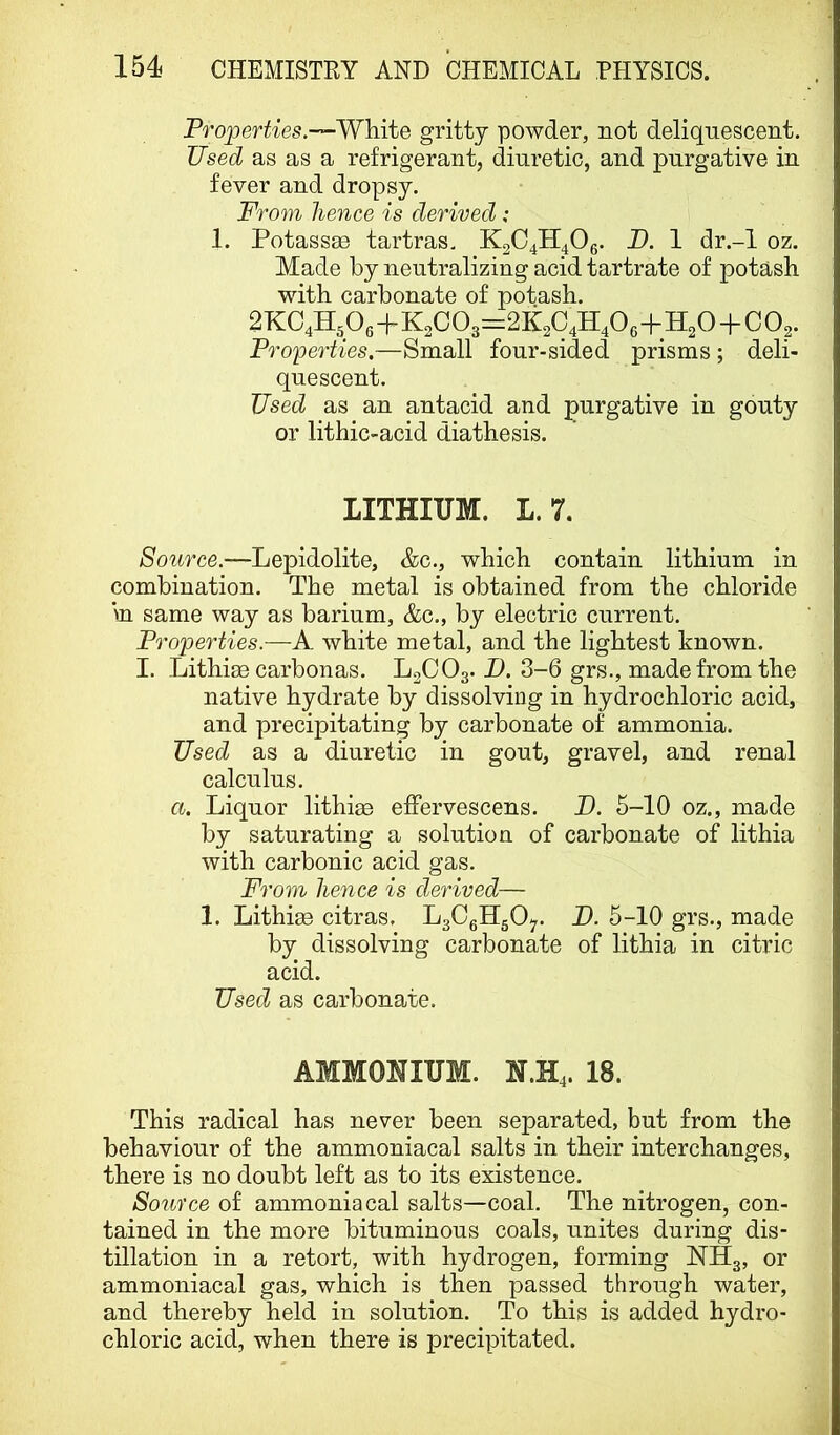 Proper^-ies.-—White gritty powder, not deliquescent. Used as as a refrigerant, diuretic, and purgative in fever and dropsy. From hence is derived: 1. Potassse tartras. K2C4ll40g. P. 1 dr.-l oz. Made by neutralizing acid tartrate of potash with carbonate of potash. 2KC4H,0g+K2C03:=.2K2q4H40g+H20+C02. Fro'peTties.—Small four-sided prisms ; deli- quescent. Used as an antacid and purgative in gouty or lithic-acid diathesis. LITHIUM. L.7. Source.—Lepidolite, &c., which contain lithium in combination. The metal is obtained from the chloride in same way as barium, &c., by electric current. Properties.—A white metal, and the lightest known. I. Lithi^e carbonas. L2CO3. D. 3-6 grs., made from the native hydrate by dissolving in hydrochloric acid, and precipitating by carbonate of ammonia. Used as a diuretic in gout, gravel, and renal calculus. a. Liquor lithige effervescens. B. 5-10 oz., made by saturating a solution of carbonate of lithia with carbonic acid gas. From hence is derived— 1. Lithias citras. LgCgHgO-,. B. 5-10 grs., made by dissolving carbonate of lithia in citric acid. Usedj as carbonate. AMMONIUM. N.H4. 18. This radical has never been separated, but from the behaviour of the ammoniacal salts in their interchanges, there is no doubt left as to its existence. Source of ammoniacal salts—coal. The nitrogen, con- tained in the more bituminous coals, unites during dis- tillation in a retort, with hydrogen, forming NH3, or ammoniacal gas, which is then passed through water, and thereby held in solution. To this is added hydro- chloric acid, when there is precipitated.