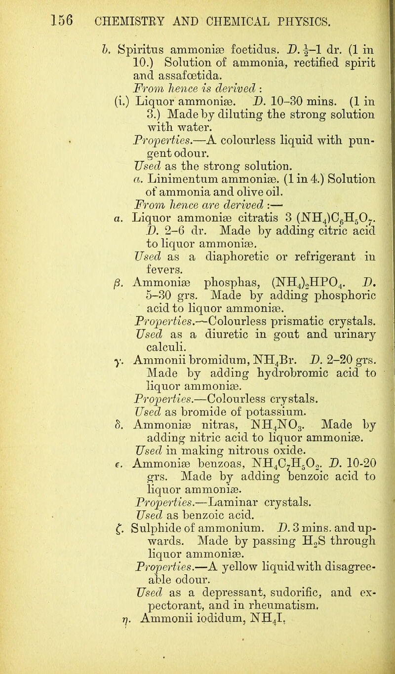 h. Spiritus ammoniaB foetidus. I). -|-1 dr. (1 in 10.) Solution of ammonia, rectified spirit and assafoetida. From hence is derived : (i.) Liquor ammonise. D. 10-30 mins. (1 in 3.) Made by diluting the strong solution with water. Properties.—A colourless liquid with pun- gent odour. Used as the strong solution. a. Linimentum ammonise. (Iin4.) Solution of ammonia and olive oil. From hence are derived :— a. Liquor ammoniae citratis 3 (11114)061150-. I). 2-6 dr. Made by adding citric acid to liquor ammonise. Used as a diaphoretic or refrigerant in fevers. /3. Ammonise phosphas, (N’H4)2HP04. D. 5-30 grs. Made by adding phosphoric acid to liquor ammonias. Properties.—Colourless prismatic crystals. Used as a diuretic in gout and urinary calculi. y. Ammonii bromidum, NH4B1’. J). 2-20 grs. Made by adding hydrobromic acid to liquor ammonise. Properties.—Colourless crystals. Used as bromide of potassium. h. Ammonise nitras, NH4NO3. Made by adding nitric acid to liquor ammonise. Used in making nitrous oxide, f. Ammonise benzoas, 1YH4C7H502. U. 10-20 grs. Made by adding benzoic acid to liquor ammonise. Properties.—Laminar crystals. Used as benzoic acid. Sulphide of ammonium. D. 3 mins, and up- wards. Made by passing HgS through liquor ammonise. Properties.—A yellow liquid with disagree- able odour. Used as a dejeressant, sudorific, and ex- pectorant, and in rheumatism. ■q. Ammonii iodidum, NH4I,