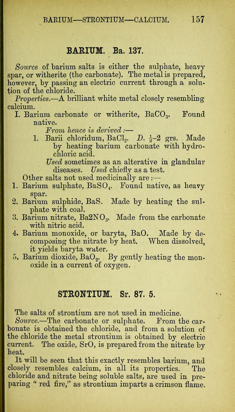 BAEIUM. Ba. 137. Source of barium salts is either the sulphate, heavy spar, or witherite (the carbonate). The metal is prepared, however, by passing an electric current through a solu- tion of the chloride. Properties.—A brilliant white metal closely resembling calcium. I. Barium carbonate or witherite, BaCOg. Found native. From hence is derived:— 1. Barii chloridum, BaCh. JD. i-2 grs. Made by heating barium carbonate with hydro- chloric acid. Used sometimes as an alterative in glandular diseases. Used chiefly as a test. Other salts not used medicinally are 1. Barium sulphate, BaS04. Found native, as heavy spar. 2. Barium sulphide, BaS. Made by heating the sul- phate with coal. 3. Barium nitrate, Ba2hI03. Made from the carbonate with nitric acid. 4. Barium monoxide, or baryta, BaO. Made by de- composing the nitrate by heat. When dissolved, it yields baryta water. 5. Barium dioxide, BaOg. By gently heating the mon- oxide in a current of oxygen. STEONTIUM. Sr. 87. 5. The salts of strontium are not used in medicine. Source.—The carbonate or sulphate. From the car- bonate is obtained the chloride, and from a solution of the chloride the metal strontium is obtained by electric current. The oxide, SrO, is prepared from the nitrate bv heat. It will be seen that this exactly resembles barium, and closely resembles calcium, in all its properties. The chloride and nitrate being soluble salts, are used in pre- paring “ red fire,” as strontium imparts a crimson flame.