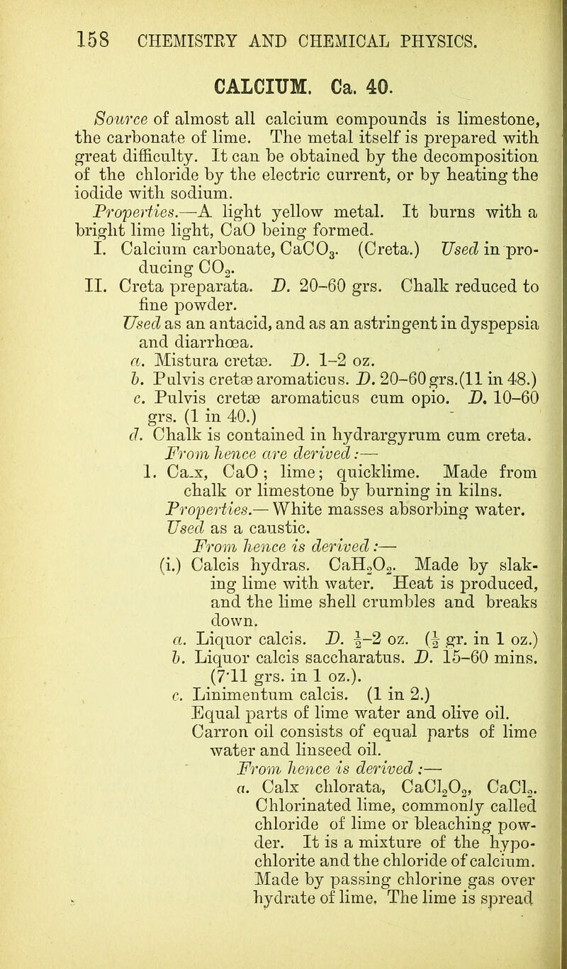 CALCIUM. Ca. 40. Source of almost all calcium compounds is limestone, the carbonate of lime. The metal itself is prepared with great difficulty. It can be obtained by the decomposition of the chloride by the electric current, or by heating the iodide with sodium. Properties.—A light yellow metal. It burns with a bright lime light, CaO being formed. I. Calcium carbonate, OaCOg. (Greta.) Used in pro- ducing COg. II. Greta preparata. U. 20-60 grs. Chalk reduced to fine powder. Used as an antacid, and as an astringent in dyspepsia and diarrhoea. a. Mistura cretm. D. 1-2 oz. h. Pulvis cretae aromaticus. JJ. 20-60grs.(11 in 48.) c. Pulvis cretae aromaticus cum opio. D. 10-60 grs. (1 in 40.) d. Chalk is contained in hydrargyrum cum creta. From hence are derived:— 1. Ca.x, CaO; lime; quicklime. Made from chalk or limestone by burning in kilns. Properties.— White masses absorbing water. Used as a caustic. From hence is derived:— (i.) Calcis hydras. CaH202. Made by slak- ing lime with water. Heat is produced, and the lime shell crumbles and breaks down. a. Liquor calcis. U. ^-2 oz. gr. in 1 oz.) h. Liquor calcis saccharatus. I). 15-60 mins. (7T1 grs. in 1 oz.). c. Linimentum calcis. (1 in 2.) Equal parts of lime water and olive oil. Carron oil consists of equal parts of lime water and linseed oil. From hence is derived :— a. Calx chlorata, CaClgOo, CaClg. Chlorinated lime, commonly called chloride of lime or bleaching pow- der. It is a mixture of the hypo- chlorite and the chloride of calcium. Made by passing chlorine gas over hydrate of lime. The lime is spread