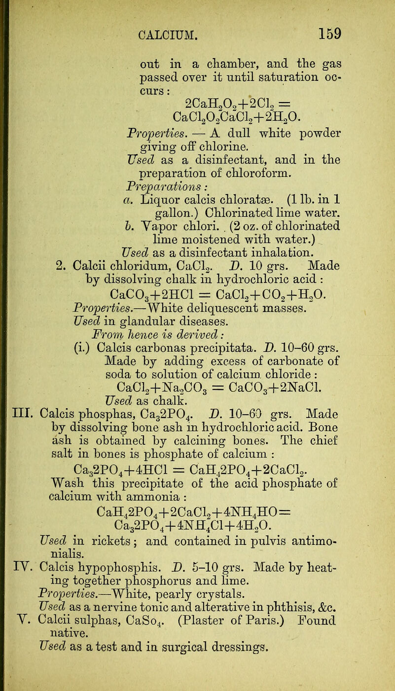 out in a cliamber, and the gas passed over it until saturation oc- curs : 2CaH202+'2CL = 0a0l2O20aCl2+2H2O. Properties. — A dull white powder giving olF chlorine. Used as a disinfectant, and in the preparation of chloroform. Preparations: a. Liquor calcis chloratae. (1 lb. in 1 gallon.) Chlorinated lime water. h. Yapor chlori. . (2 oz. of chlorinated lime moistened with water.) Used as a disinfectant inhalation. 2. Calcii chloridum, CaClg. D. 10 grs. Made by dissolving chalk in hydrochloric acid : CaC03+2H01 = CaCl2+C02+H20. Properties.—White deliquescent masses. Used in glandular diseases. From hence is derived: (i.) Calcis carbonas precipitata. D. 10-60 grs. Made by adding excess of carbonate of soda to solution of calcium, chloride : CaCl2+Na2C03 = CaC03+2NaCl. Used as chalk. III. Calcis phosphas, Ca32P04. U. 10-60 grs. Made by dissolving bone ash in hydrochloric acid. Bone ash is obtained by calcining bones. The chief salt in bones is phosphate of calcium : Ca32P04+4HCl = CaH42P04+2CaCl2. Wash this precipitate of the acid phosphate of calcium with ammonia : CaH42P04+2CaCl2+4NH4H0=: Ca32P04+4NH4Cl+4H20. Used in rickets ; and contained in pulvis antimo- nialis. lY. Calcis hypophosphis. D. 5-10 grs. Made by heat- ing together phosphorus and lime. Properties.—White, pearly crystals. Used as a nervine tonic and alterative in phthisis, &c. Y. Calcii sulphas, CaSo4. (Plaster of Paris.) Pound native. Used as a test and in surgical dressings.