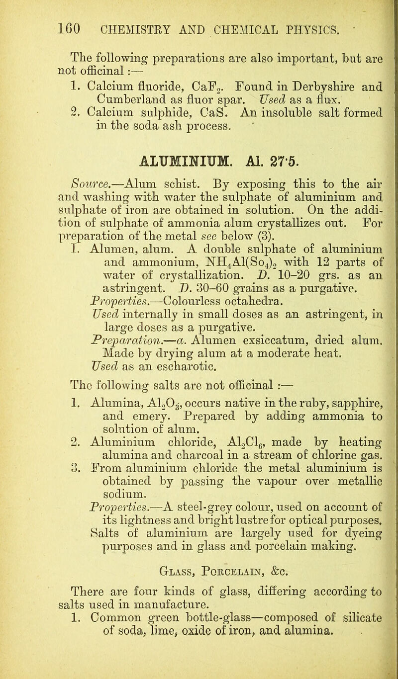 The following preparations are also important, but are not officinal:— 1. Calcium fluoride, OaFo. Found in Derbyshire and Cumberland as fluor spar. Used as a flux. 2. Calcium sulphide, CaS. An insoluble salt formed in the soda ash process. ALUMINIUM. Al. 27*5. Source.—Alum schist. By exposing this to the air and washing with water the sulphate of aluminium and sulphate of iron are obtained in solution. On the addi- tion of sulphate of ammonia alum crystallizes out. For preparation of the metal see below (3). I. Alumen, alum. A double sulphate of aluminium and ammonium, NrH4Al(So4)2 with 12 parts of water of crystallization. D. 10-20 grs. as an astringent. D. 30-60 grains as a purgative. Pro'perties.—Colourless octahedra. Used internally in small doses as an astringent, in large doses as a purgative. Preparation.—a. Alumen exsiccatum, dried alum. Made by drying alum at a moderate heat. Used as an escharotic. Rffie following salts are not officinal :— 1. Alumina, AlgOg, occurs native in the r uby, sapphire, and emery. Prepared by adding ammonia to solution of alum. 2. Aluminium chloride, AI2CI6, made by heating alumina and charcoal in a stream of chlorine gas. 3. From aluminium chloride the metal aluminium is obtained by passing the vapour over metallic sodium. Properties.—A steel-grey colour, used on account of its lightness and bright lustre for optical purposes. Salts of aluminium are largely used for dyeing purposes and in glass and porcelain making. Glass, Porcelain, &c. There are four kinds of glass, diflering according to salts used in manufacture. 1. Common green bottle-glass—composed of silicate of soda, lime, oxide of iron, and alumina.