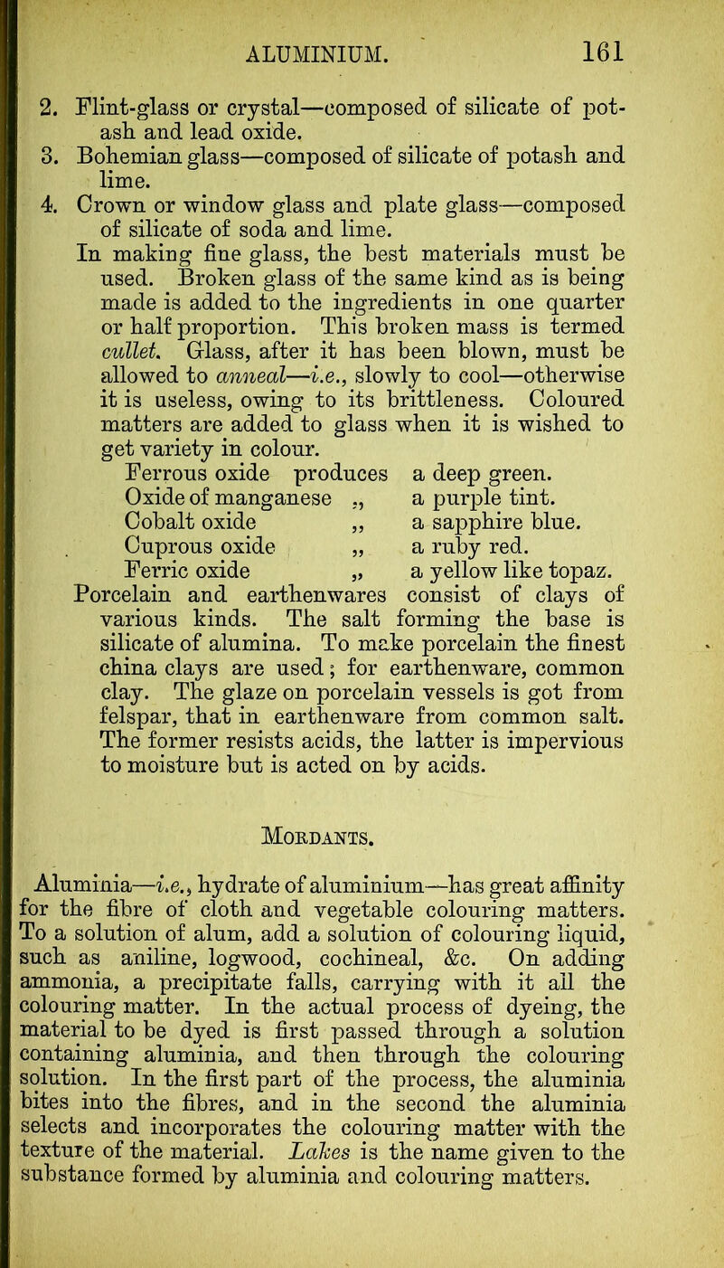 2. Flint-glass or crystal—composed of silicate of pot- ash and lead oxide. 3. Bohemian glass—composed of silicate of potash and lime. 4. Crown or window glass and plate glass—composed of silicate of soda and lime. In making fine glass, the best materials mnst he used. Broken glass of the same kind as is being made is added to the ingredients in one quarter or half proportion. This broken mass is termed cullet. Class, after it has been blown, mnst be allowed to anneal—i.e., slowly to cool—otherwise it is useless, owing to its brittleness. Coloured matters are added to glass when it is wished to get variety in colour. Ferrous oxide produces a deep green. Oxide of manganese ,, a purple tint. Porcelain and earthenwares consist of clays of various kinds. The salt forming the base is silicate of alumina. To make porcelain the finest china clays are used; for earthenware, common clay. The glaze on porcelain vessels is got from felspar, that in earthenware from common salt. The former resists acids, the latter is impervious to moisture but is acted on by acids. Aluminia—Le., hydrate of aluminium—has great affinity for the fibre of cloth and vegetable colouring matters. To a solution of alum, add a solution of colouring liquid, such as aniline, logwood, cochineal, &c. On adding ammonia, a precipitate falls, carrying with it ail the colouring matter. In the actual process of dyeing, the material to be dyed is first passed through a solution containing aluminia, and then through the colouring solution. In the first part of the process, the aluminia bites into the fibres, and in the second the aluminia selects and incorporates the colouring matter with the texture of the material. Lahes is the name given to the substance formed by aluminia and colouring matters. Cobalt oxide Cuprous oxide Ferric oxide » a sapphire blue, a ruby red, a yellow like topaz. Moedants.