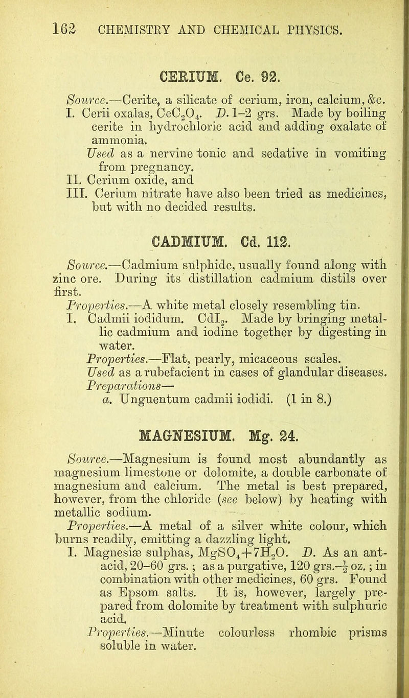 CEEIUM. Ce. 92. Source.—Cerite, a silicate of cerium, iron, calcium, &c. I. Cerii oxalas, CeC204. B. 1-2 grs. Made by boiling cerite in hydrochloric acid and adding oxalate of ammonia. Used as a nervine tonic and sedative in vomiting from pregnancy. II. Cerium oxide, and III. C erium nitrate have also been tried as medicines, but with no decided results. CABMIUM. Cd. 112. Source.—Cadmium sulphide, usually found along with zinc ore. During its distillation cadmium distils over first. Properties.—A white metal closely resembling tin. I. Cadmii iodidum. Cdl2. Made by bringing metal- lic cadmium and iodine together by digesting in Avater. Properties.—Flat, pearly, micaceous scales. Used as a rubefacient in cases of glandular diseases. Preparations— a. Unguentum cadmii iodidi. (1 in 8.) MAGJfESITTM. Mg. 24. Source.—Magnesium is found most abundantly as magnesium limestone or dolomite, a double carbonate of magnesium and calcium. The metal is best prepared, however, from the chloride {see below) by heating with metallic sodium. Properties.—A metal of a silver white colour, which burns readily, emitting a dazzling light. I. Magnesise sulphas, MgS04-|-7H20. P). As an ant- acid, 20-60 grs.; as a purgative, 120 grs.-^ oz.; in combination with other medicines, 60 grs. Found as Epsom salts. It is, however, largely pre- pared from dolomite by treatment with sulphuric acid. Properties.—Minute colourless rhombic prisms soluble in water.