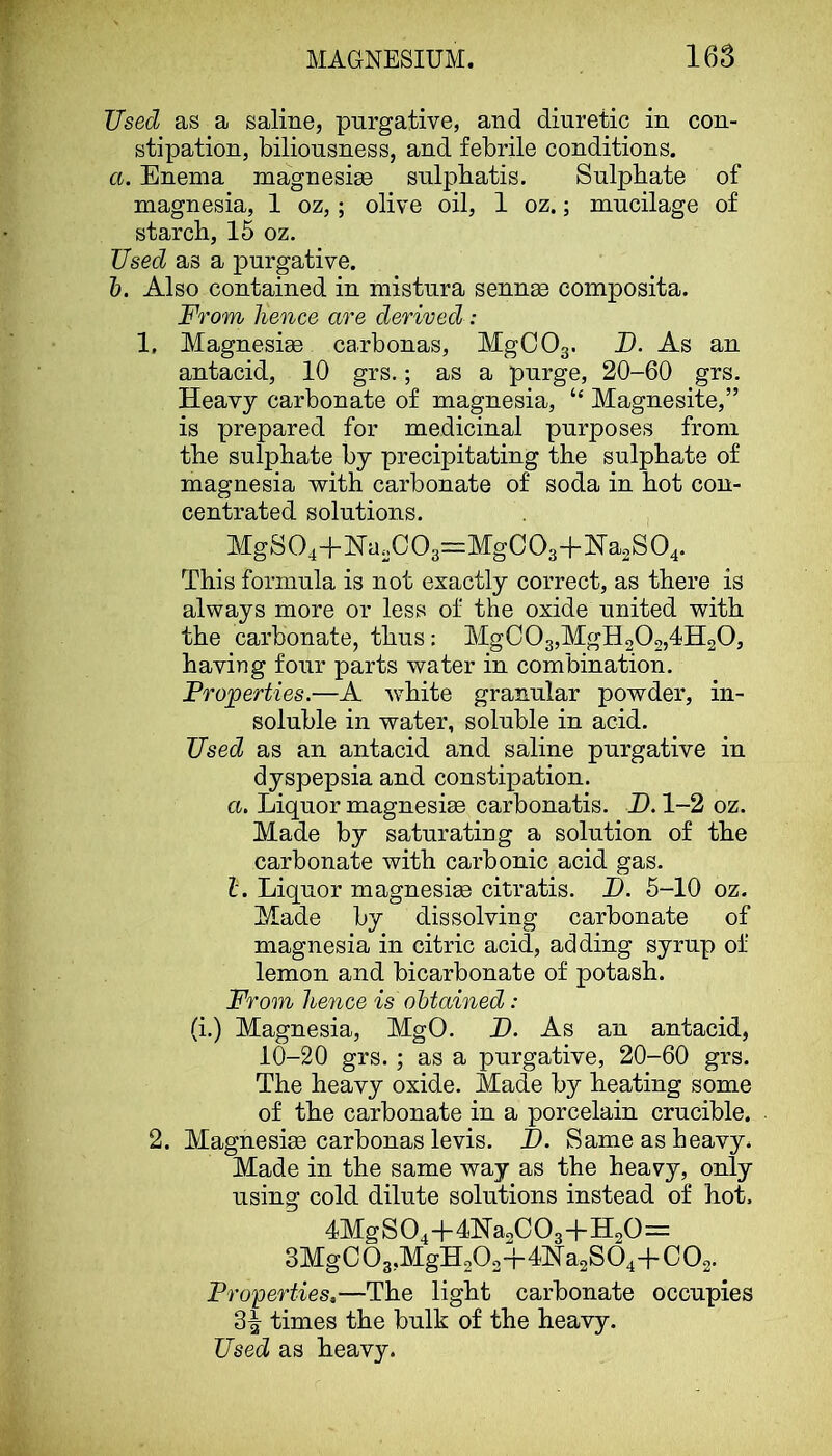 Used as a saline, purgative, and diuretic in con- stipation, biliousness, and febrile conditions. a. Enema magnesite sulpbatis. Sulphate of magnesia, 1 oz,; olive oil, 1 oz.; mucilage of starch, 15 oz. Used as a purgative. h. Also contained in mistura sennae composita. From hence are derived : 1. Magnesiae carbonas, MgCOg. D. As an antacid, 10 grs.; as a purge, 20-60 grs. Heavy carbonate of magnesia, “ Magnesite,” is prepared for medicinal purposes from the sulphate by precipitating the sulphate of magnesia -with carbonate of soda in hot con- centrated solutions, MgS04+Na,C03=:MgC03+Ha2S04. This formula is not exactly correct, as there is always more or less of the oxide united with the carbonate, thus: MgC03,MgH202,4H20, having foiir parts water in combination. Properties.—A w^hite granular powder, in- soluble in water, soluble in acid. Used as an antacid and saline purgative in dyspepsia and constipation. a. Liquor magnesiee carbonatis. H. 1-2 oz. Made by saturating a solution of the carbonate with carbonic acid gas. 1. Liquor magnesim citratis. D. 5-10 oz. Made by dissolving carbonate of magnesia in citric acid, adding syrup of lemon and bicarbonate of potash. From hence is obtained: (i.) Magnesia, MgO, D. As an antacid, 10-20 grs.; as a purgative, 20-60 grs. The heavy oxide. Made by heating some of the carbonate in a porcelain crucible. 2. Magnesiae carbonas levis. I). Same as heavy. Made in the same way as the heavy, only using cold dilute solutions instead of hot. 4Mg S O4 -f- 4H&2C Os'!” H2O— 3MgC03,MgH202-f4]Sra2S04-|-C02. Properties,—The light carbonate occupies 3| times the bulk of the heavy. Used as heavy.