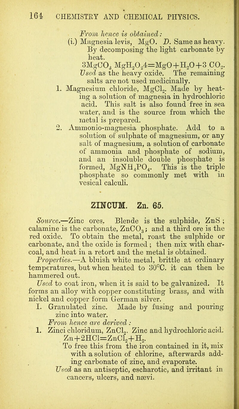 From hence is ohtainecl : (i.) Magnesia levis, MgO. D. Same as heavy. By decomposing the light carbonate by heat. SMgCOa MgH20,4=Mg0+H20+3 Ops. Used as the heavy oxide. The remaining salts are not nsed medicinally. 1. Magnesium chloride, MgCL. Made by heat- ing a solution of magnesia in hydrochloric acid. This salt is also found free in sea water, and is the source from which the metal is prepared, 2. Ammonio-magnesia phosphate. Add to a solution of sulphate of magnesium, or any salt of magnesium, a solution of carbonate of ammonia and phosphate of sodium, and an insoluble double phosphate is formed, MgNH4P04. This is the triple phosphate so commonly met with in vesical calculi. ZINCUM. Zn. 65. Source.—Zinc ores. Blende is the sulphide, ZnS ; calamine is the carbonate, ZnCOg; and a third ore is the red oxide. To obtain the metal, roast the sulphide or carbonate, and the oxide is formed; then mix with char- coal, and heat in a retort and the metal is obtained. Properties.—A bluish white metal, brittle at ordinary temperatures, but when heated to 30°C. it can then be hammered out. Used to coat iron, when it is said to be galvanized. It forms an alloy with copper constituting brass, and with nickel and copper form Glerman silver. I. Granulated zinc. Made by fusing and pouring zinc into water. From hence are derived : 1. Zinci chloridum, ZnCla- Zinc and hydrochloric acid. Zn+2HCl=ZnCl2-]-H2. To free this from the iron contained in it, mix with a solution of chlorine, afterwards add- ing carbonate of zinc, and evaporate. Used as an antiseptic, escharoticj and irritant in cancers, ulcers, and n^vi.