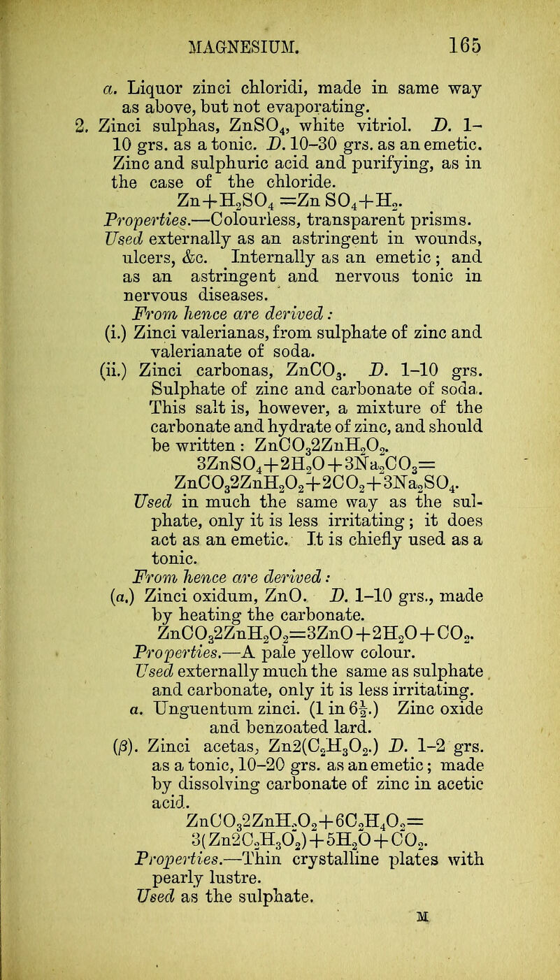 a. Liquor zinci chloridi, made in same way as above, but not evaporating. 2. Zinci sulphas, ZnS04, white vitriol. D. 1- 10 grs. as a tonic. B. 10-30 grs. as an emetic. Zinc and sulphuric acid and purifying, as in the case of the chloride. ^ Zn+H2S04 =Zn S04-f Ho. Properties.—Colourless, transparent prisms. Used externally as an astringent in wounds, ulcers, &c. Internally as an emetic ; and as an astringent and nervous tonic in nervous diseases. From hence are derived: (i.) Zinci valerianas, from sulphate of zinc and valerianate of soda. (ii.) Zinci carbonas, ZnCOg. B. 1-10 grs. Sulphate of zinc and carbonate of soda,. This salt is, however, a mixture of the carbonate and hydrate of zinc, and should be written: ZnC032ZnH202. 3ZnS04+2H<,0 + 3Na2C03= ZnC032ZnH202+2C02+3Ka2S04. Used in much the same way as the sul- phate, only it is less irritating ; it does act as an emetic. It is chiefly used as a tonic. From hence are derived: (a.) Zinci oxidum, ZnO. B. 1-10 grs., made by heating the carbonate. ZnC932ZnH202=3Zn0+2H20 + C0o. Properties.—A pale yellow colour. Used externally much the same as sulphate, and carbonate, only it is less irritating. a. TJnguentiim zinci. (1 in 6^.) Zinc oxide and benzoated lard. (|8). Zinci acetas, Zn2(C2H302.) B. 1-2 grs. as a tonic, 10-20 grs. as an emetic; made by dissolving carbonate of zinc in acetic acid. ZnC032ZnH202+602H402= 3( Zn202H302) “hSHgO COg. Projperties.—Thin crystalline plates with pearly lustre. Used as the sulphate. M