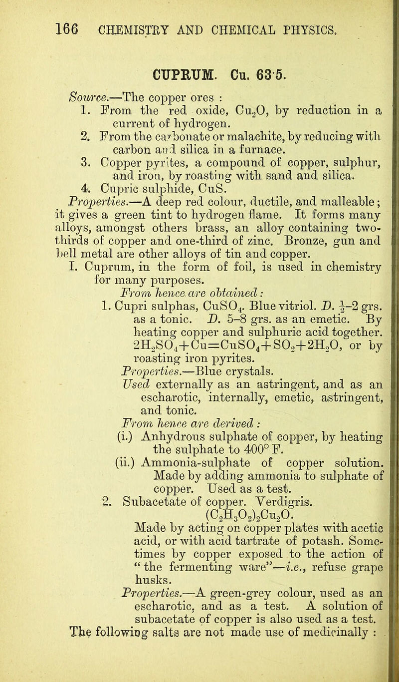 CUPRUM. Cu. 63-5. Source.—The copper ores : 1. From the red oxide, OU2O, by reduction in a current of hydrogen. 2. From the carbonate or malachite, by reducing with carbon arid silica in a furnace. 3. Copper pyrites, a compound of copper, sulphur, and iron, by roasting with sand and silica. 4. Cupric sulphide, CuS. Properties.—A deep red colour, ductile, and malleable; it gives a green tint to hydrogen flame. It forms many alloys, amongst others brass, an alloy containing two- thirds of copper and one-third of zinc. Bronze, gun and ])ell metal are other alloys of tin and copper. I. Cuprum, in the form of foil, is used in chemistry for many purposes. From hence, are oHainecl: 1. Cupri sulphas, CUSO4. Blue vitriol. D. |-2 grs. as a tonic. D. 5-8 grs. as an emetic. By heating copper and sulphuric acid together. 2H2S04+Cu=CuS04-f SO2+2H2O, or by roasting iron pyrites. Properties.—Blue crystals. Used externally as an astringent, and as an escharotic, internally, emetic, astringent, and tonic. From hence are derived : (i.) Anhydrous sulphate of copper, by heating the sulphate to 400° F. (ii.) Ammonia-sulphate of copper solution. Made by adding ammonia to sulphate of copper. Used as a test. 2. Subacetate of copper. Verdigris. (C2H302)2Cu20. Made by acting on copper plates with acetic acid, or with acid tartrate of potash. Some- times by copper exposed to the action of “ the fermenting ware”—Le., refuse grape husks. Properties.—A green-grey colour, used as an escharotic, and as a test. A solution of subacetate of copper is also used as a test. The following salts are not made use of medicinally : .