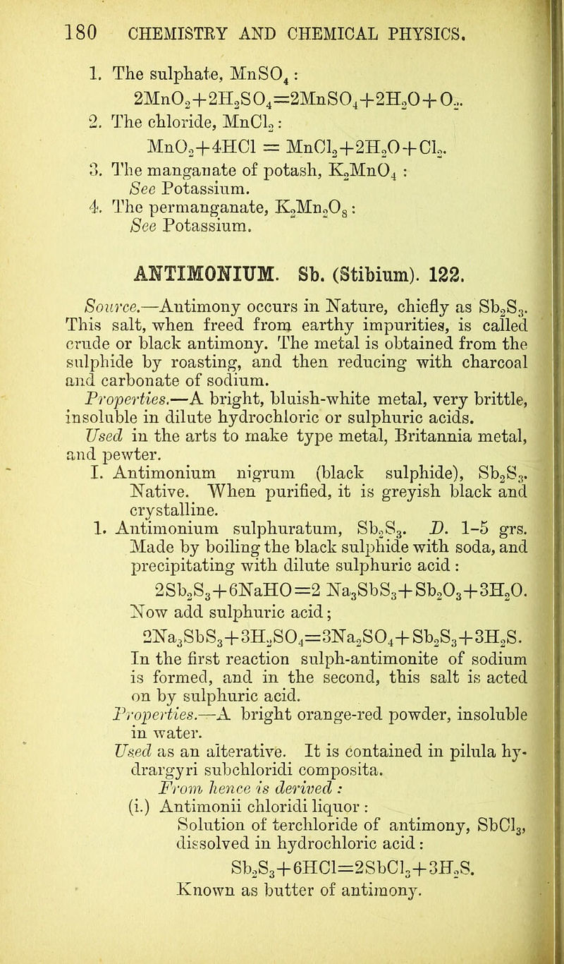 1. The sulphate, MnSO^: 2Mn02+2H2S04=2MnS04+2H20-f 0... 2. The chloride, MnCL: MnOo+lHCl = MUOI2+2H2O + CI2. 3. I'he mangaiiate of potash, KoMnO^ : See Potassium. 4. The permanganate, KoMnoOg: See Potassium. ANTIMOmUM. Sb. (Stibium). 122. Source.—Antimony occurs in ISTature, chiefly as SbgSg. This salt, when freed from, earthy impurities, is called crude or black antimony. The metal is obtained from the sulphide by roasting, and then reducing with charcoal and carbonate of sodium. Properties.—A bright, bluish-white metal, very brittle, insoluble in dilute hydrochloric or sulphuric acids. Used in the arts to make type metal, Britannia metal, and pewter. I. Antimonium nigrum (black sulphide), Sb2S3. hlative. When purified, it is greyish black and crystalline. 1. Antimonium sulphuratum, SboSg. D. 1-5 grs. Made by boiling the black sulphide with soda, and precipitating with dilute sulphuric acid : 2Sb2S3-f6NaHO=2 NagSbSs-f Sb203+3H20. Now add sulphuric acid; 2Na3SbS3+3H2S04=3Na2S04-f-Sb2S3H-3H2S. In the first reaction sulph-antimonite of sodium is formed, and in the second, this salt is acted on by sulphuric acid. Properties.—A bright orange-red powder, insoluble in water. Us.ed as an alterative. It is contained in pilula hy- drargyri subchloridi composita. From hence is derived : (i.) Antimonii chloridi liquor : Solution of terchloride of antimony, SbOlg, dissolved in hydrochloric acid : Sb2S3+6HCl=2SbCl3-}-3F2S. Known as butter of antimony.