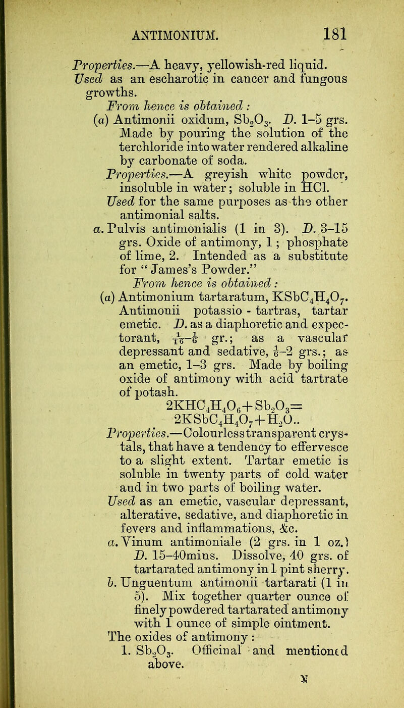 Properties.—heavy, yellowish-red liquid. Used as an escharotic in cancer and fungons growths. From hence is obtained : (a) Antimonii oxidnm, Sb20g. D. 1-5 grs. Made by pouring the solution of the terchloride into water rendered alkaline by carbonate of soda. Properties.—A greyish white powder, insoluble in water; soluble in HCl. Used for the same purposes as the other antimonial salts. a. Pulvis antinionialis (1 in 3). D. 3-15 grs. Oxide of antimony, 1; phosphate of lime, 2. Intended as a substitute for “James’s Powder.” From hence is obtained : (a) Antimonium tartaratum, KSbC4H40-. Antimonii potassio - tartras, tartar emetic. P. as a diaphoretic and expec- torant, gr.; as a vascular depressant and sedative, e-2 grs.; as an emetic, 1-3 grs. Made by boiling oxide of antimony with acid tartrate of potash. 2KHC4H406+Sb203=: 2KSbC4H40-+H20.. Properties.—Colourless transparent crys- tals, that have a tendency to effervesce to a slight extent. Tartar emetic is soluble in twenty parts of cold water and in two parts of boiling water. Used as an emetic, vascular depressant, alterative, sedative, and diaphoretic in fevers and inflammations, &c. a. Yinurn antimoniale (2 grs. in 1 oz.' D. 15-40mins. Dissolve, 40 grs. of tartarated antimony in 1 pint sherry. h. Unguentum antimonii tartarati (1 in 5). Mix together quarter ounce of finely powdered tartarated antimony with 1 ounce of simple ointment. The oxides of antimony : 1. SboOg. Officinal and mentioned above.