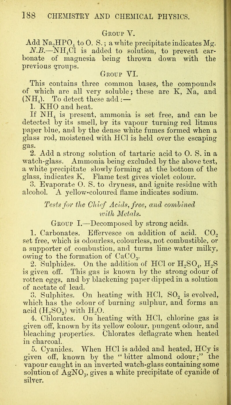 Group Y. Add N’a2HPO.i to 0. S.; a wLite precipitate indicates Mg. N.B.—is added to solution, to prevent car- bonate of magnesia being thrown down with the previous groups. Group YI. This contains three common bases, the compounds of which are all very soluble; these are K, NTa, and (NH4). To detect these add 1. KHO and heat. If NH4 is present, ammonia is set free, and can be detected by its smell, by its vapour turning red litmus paper blue, and by the dense white fumes formed when a glass rod, moistened with HCl is held over the escaping gas. 2. Add a strong solution of tartaric acid to 0. S. in a watch-glass. Ammonia being excluded by the above test, a white precipitate slowly forming at the bottom of the glass, indicates K, Flame test gives violet colour. 3. Evaporate 0. S. to dryness, and ignite residue with alcohol, A yellow-coloured dame indicates sodium. Tests for the Ch ief Acids, free, and combined with Metals. Group I.—Decomposed by strong acids, 1. Carbonates. Effervesce on addition of acid. COo set free, which is odourless, colourless, not combustible, or a supporter of combustion, and turns lime water milky, owing to the formation of OaCOa. 2. Sulphides. On the addition of HCl or H2SO4, HgS is given off. This gas is known by the strong odour of rotten eggs, and by blackening paper dipped in a solution of acetate of lead. 3. Sulphites. On heating with HCl, SOg is evolved, which has the odour of burning sulphur, and forms an acid (H2SO3) with H2O. 4. Chlorates. On heating with HCl, chlorine gas is given off, known by its yellow colour, pungent odour, and bleaching properties. Chlorates deflagrate when heated in charcoal. 5. Cyanides. When HCl is added and heated, HCy is given off, known by the “bitter almond odour;” the vapour caught in an inverted watch-glass containing some solution of AgHOg, gives a white precipitate of cyanide of silver.