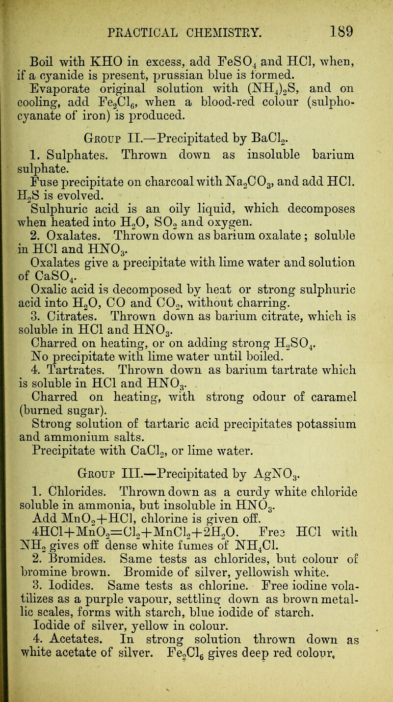 Boil with KHO in excess, add FeS04 and HCl, when, if a cyanide is present, prnssian blue is formed. Evaporate original solution with (^114)28, and on cooling, add FegCls, when a blood-red colour (sulpho- cyanate of iron) is produced. Gnoup II.—Precipitated by BaClg. 1. Sulphates. Thrown down as insoluble barium sulphate. Fuse ]3recipitate on charcoal with NagCOg, and add HCl. H2S is evolved. Sulphuric acid is an oily liquid, which decomposes when heated into HgO, SO2 and oxygen. 2. Oxalates. Thrown down as barium oxalate ; soluble in HCl and HHO3. Oxalates give a precipitate with lime water and solution of CaS04. ^ Oxalic acid is decomposed by heat or strong sulphuric acid into H2O, 00 and CO2, without charring. 3. Citrates. Thrown down as barium citrate, which is soluble in HCl and HHO3. Charred on heating, or on adding strong H2SO4. Ho precipitate with lime water until boiled. 4. Tartrates, Thrown down as barium tartrate which is soluble in HCl and HHO3. Charred on heating, with strong odour of caramel (burned sugar). Strong solution of tartaric acid precipitates potassium and ammonium salts. Precipitate with CaCl2, or lime water. Gnoup III.—Precipitated by AgiSr03. 1. Chlorides. Thrown dowm as a curdy white chloride soluble in ammonia, but insoluble in HNO3. Add Mu02+HC1, chlorine is given off. 4HCl+Mn02=Cl2+MnCl2+2H20. Free HCl with NH2 gives off dense white fumes of HH4CI. 2. Bromides. Same tests as chlorides, but colour of bromine brown. Bromide of silver, yellowish white. 3. Iodides. Same tests as chlorine. Free iodine vola- tilizes as a purple vapour, settling down as brown metal- lic scales, forms with starch, blue iodide of starch. Iodide of silver, yellow in colour. 4. Acetates. In strong solution thrown down as white acetate of silver. FeoClg gives deep red colour.