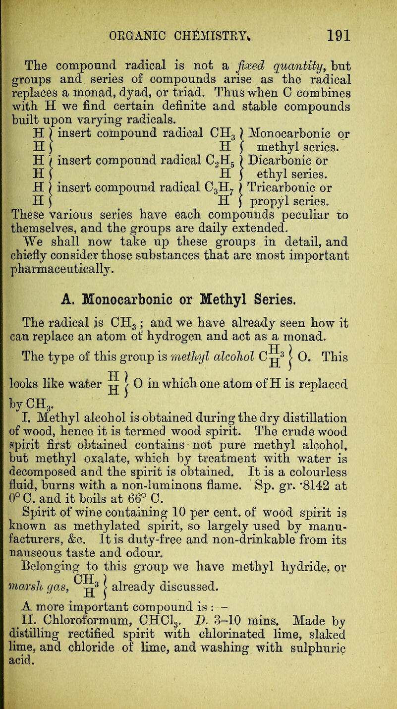 The compound radical is not a fixed quantity, but groups and series of compounds arise as the radical replaces a monad, dyad, or triad. Thus when 0 combines with H we find certain definite and stable compounds built upon varying radicals. H ) insert compound radical CHg \ Monocarbonic or H J H j methyl series. H ) insert compound radical O2H5 ) Dicarbonic or HI Hi ethyl series. H ) insert compound radical CgHj. ) Tricarbonic or H i H ) propyl series. These various series have each compounds peculiar to themselves, and the groups are daily extended. We shall now take up these groups in detail, and chiefly consider those substances that are most important pharmaceutically. A. Monocarbonic or Methyl Series. The radical is CHg; and we have already seen how it can replace an atom of hydrogen and act as a monad. H ) The type of this group is methyl alcohol > 0. This looks like water ^ 0 in which one atom of H is replaced I. Methyl alcohol is obtained during the dry distillation of wood, hence it is termed wood spirit. The crude wood spirit first obtained contains not pure methyl alcohol, but methyl oxalate, which by treatment with water is decomposed and the spirit is obtained. It is a colourless fluid, burns with a non-luminous flame. Sp. gr. ’8142 at 0° C. and it boils at 66° C. Spirit of wine containing 10 per cent, of wood spirit is known as methylated spirit, so largely used by manu- facturers, &c. It is duty-free and non-drinkable from its nauseous taste and odour. Belonging to this group we have methyl hydride, or OH ) marsh gas, > already discussed. A more important compound is : - II. Chloroformum, CHCI3. D. 3-10 mins. Made by distilling rectified spirit with chlorinated lime, slaked lime, and chloride of lime, and washing with sulphuric acid.