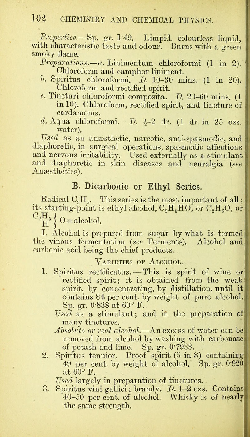 Properties.—Sp. gr. 1‘49. Limpid, colourless liquid, with characteristic taste and odour. Burns with a green smoky flame. Preparations.—a. Linimentum chloroform! (1 in 2). ’ Chloroform and camphor liniment. h. Spiritus chloroform!. B. 10-30 mins. (1 in 20). Chloroform and rectified spirit. c. Tincturi chloroform! composita. B. 20-60 mins. (1 in 10). Chloroform, rectified spirit, and tincture of cardamoms. d. Aqua chloroform!. B. ^-2 dr. (1 dr. in 25 ozs. water). ^ Used as an anaesthetic, narcotic, anti-spasmodic, and diaphoretic, in surgical operations, spasmodic affections and nervous irritability. Used externally as a stimulant and diaphoretic in skin diseases and neuralgia {see Anaesthetics). B. Licarbonic or Ethyl Series. Radical C.,H-. This series is the most important of all; its starting-point is ethyl ailcohol, CoH^HO, or C^HgO, or I 0=alcohol. I. Alcohol is prepared from sugar by what is termed the vinous fermentation (see Ferments). Alcohol andj carbonic acid being the chief products. ! Yakieties oe Alcohol. ' 1. Spiritus rectificatus.—This is spirit of wine or| rectified spirit; it is obtained from the weak spirit, by concentrating, by distillation, until it contains 84 per cent, by weight of pure alcohol.! Sp. gr. 0’838 at 60° F. Used as a stimulant; and ifl. the preparation of I many tinctures. i Ahsoliite or real alcohol.—An excess of water can be| removed from alcohol by washing with carbonate of potash and lime. Sp. gr. 0*7938. ' 2. Spiritus tenuior. Proof spirit (6 in 8) containing ! 49 per cent, by weight of alcohol. Sp. gr. 0*920 i. at 60° F. ^ ^ Used largely in preparation of tinctures. 3. Spiritus vini gallic!; brandy. B. 1-2 ozs. Contains i 40-50 per cent, of alcohol. Whisky is of nearly I the same strength.