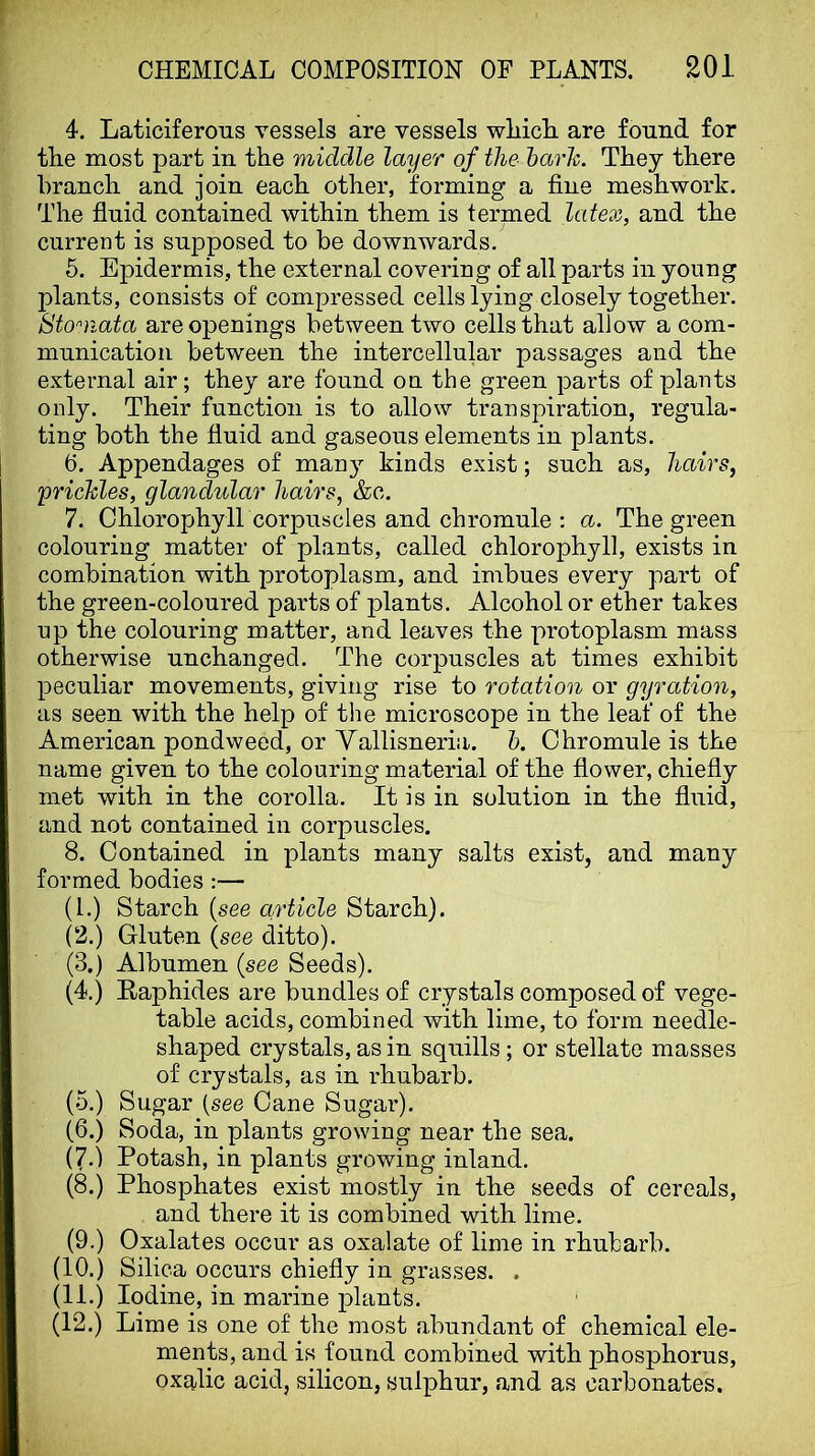 4. Laticiferous vessels are vessels wliicli are found for tlie most part in the middle layer of the harh. They there branch and join each other, forming a fine meshwork. The fluid contained within them is termed latex, and the current is supposed to be downwards. 5. Epidermis, the external covering of all parts in young plants, consists of compressed cells lying closely together. Stomata are openings between two cells that allow a com- munication between the intercellular passages and the external air; they are found on the green parts of plants only. Their function is to allow transpiration, regula- ting both the fluid and gaseous elements in plants. 6. Appendages of many kinds exist; such as, hairs, yricTdes, glandular hairs, &c. 7. Chlorophyll corpuscles and chromule ; a. The green colouring matter of plants, called chlorophyll, exists in combination with protoplasm, and imbues every part of the green-coloured parts of plants. Alcohol or ether takes up the colouring matter, and leaves the protoplasm mass otherwise unchanged. The corpuscles at times exhibit peculiar movements, giving rise to rotation or gyration, as seen with the help of the microscope in the leaf of the American pondweed, or Vallisneria. h. Chromule is the name given to the colouring material of the flower, chiefly met with in the corolla. It is in solution in the fluid, and not contained in corpuscles. 8. Contained in plants many salts exist, and many formed bodies :— (1.) Starch (see article Starch). (2.) Gluten (see ditto). (3.) Albumen (see Seeds). (4.) Raphides are bundles of crystals composed of vege- table acids, combined with lime, to form needle- shaped crystals, as in squills ; or stellate masses of crystals, as in rhubarb. (5.) Sugar (see Cane Sugar). (6.) Soda, in plants growing near the sea. (7.) Potash, in plants growing inland. (8.) Phosphates exist mostly in the seeds of cereals, and there it is combined with lime. (9.) Oxalates occur as oxalate of lime in rhubarb. (10.) Silica occurs chiefly in grasses. . (11.) Iodine, in marine plants. (12.) Lime is one of the most abundant of chemical ele- ments, and is found combined with phosphorus, oxalic acid, silicon, sulphur, and as carbonates.