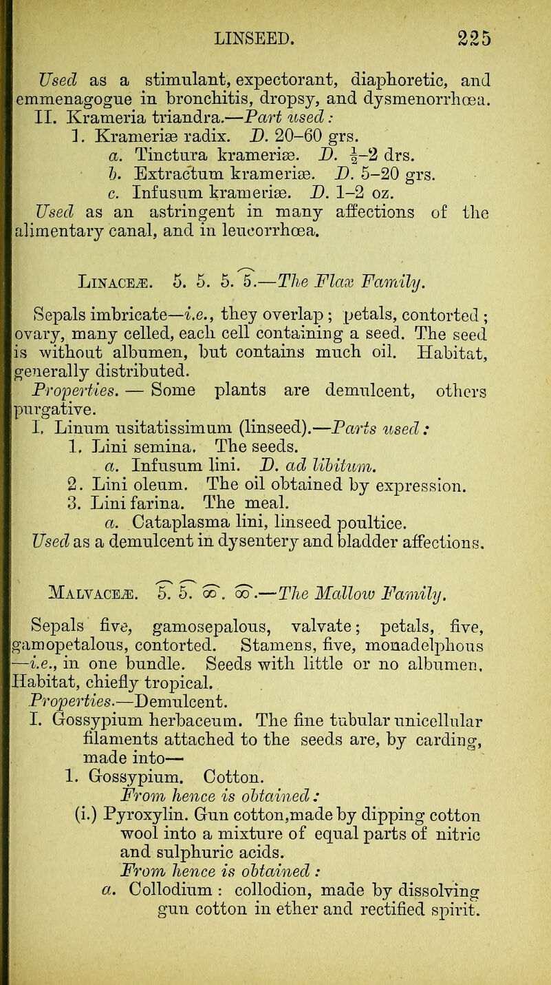 Used as a stimulant, expectorant, diaphoretic, and emmenagogne in bronchitis, dropsy, and dysmenorrhoea. II. Krameria triandra.—Part used: 1. Kranierise radix. X). 20-60 grs. а. Tinctiira kramerise. D. |-2 drs. б. Extractnm kramerise. D. 5-20 grs. c. Infusnm krameria. I). 1-2 oz. Used as an astringent in many affections of the alimentary canal, and in lencorrhoea. Linages. 5. 5. 6. 5.—The Flax Family. Sepals imbricate—Le., they overlap ; petals, contorted ; ovary, many celled, each cell containing a seed. The seed is without albumen, but contains much oil. Habitat, generally distributed. Properties. — Some plants are demulcent, others purgaWe. I, Linum usitatissimum (linseed).—Parts used : 1. Lini semina. The seeds. a. Infusum lini. H. ad libitum. 2. Lini oleum. The oil obtained by expression. 3. Lini farina. The meal. a. Cataplasma lini, linseed poultice. Used as a demulcent in dysentery and bladder affections, Malvacejd. 5. 5. 00 .—The Mallow Family. Sepals five, gamosepalous, valvate; petals, five, gamopetalous, contorted. Stamens, five, monadelphous —i.e., in one bundle. Seeds with little or no albumen. Habitat, chiefly tropical. Properties.—Demulcent. I. Gossypium herbaceum. The fine tubular unicellular filaments attached to the seeds are, by carding, made into— 1. Gossypium. Cotton. From hence is obtained: (i.) Pyroxylin. Gun cotton,made by dipping cotton wool into a mixture of equal parts of nitric and sulphuric acids. From hence is obtained : a. Collodium ; collodion, made by dissolving gun cotton in ether and rectified spirit.
