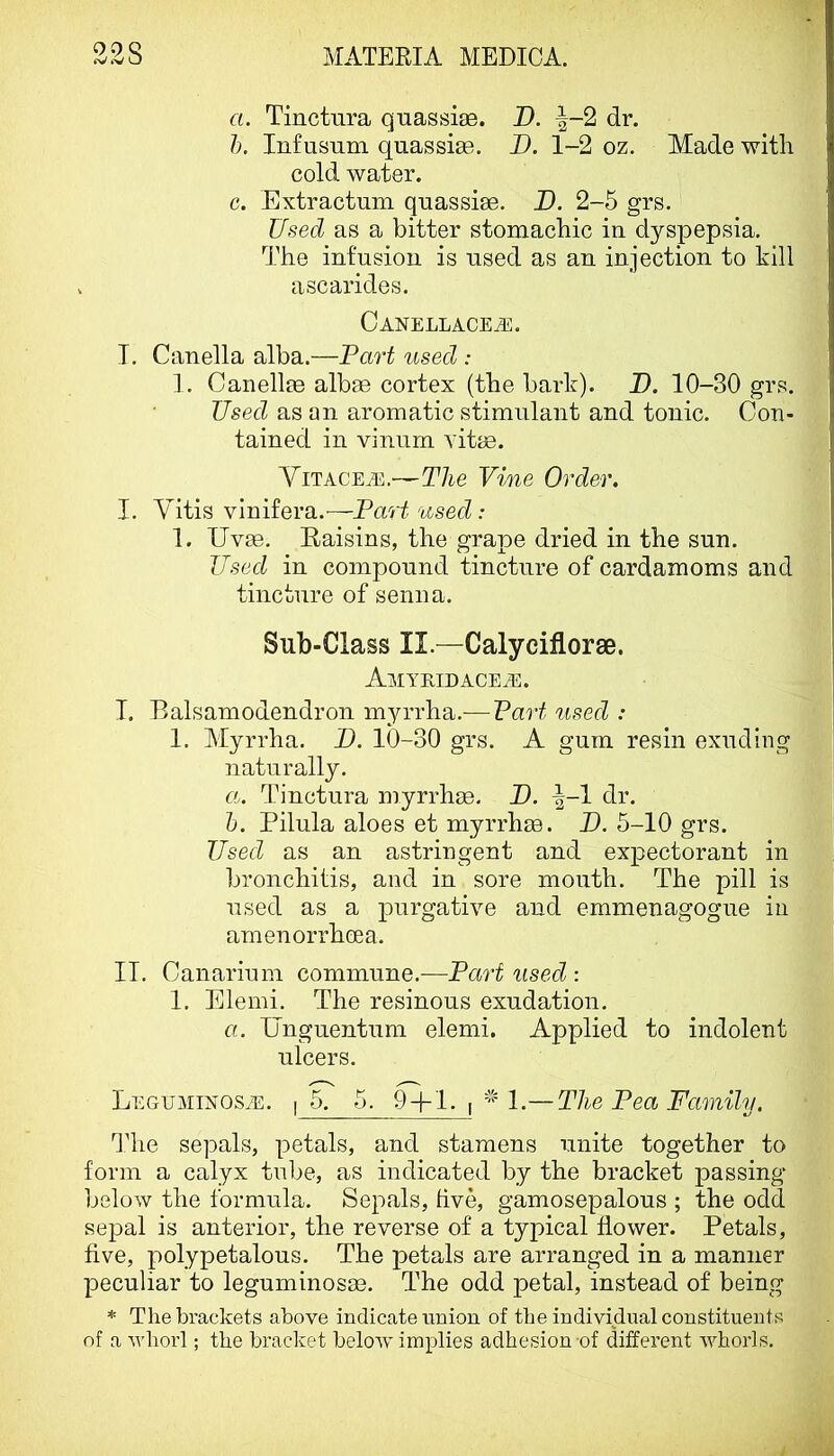 09Q a. Tinctura quassije. D. |-2 dr. 1). Infusum quassise, I). 1-2 oz. Made with cold water. c. Extractum quassias. D. 2-5 grs. Used as a bitter stomachic in dyspepsia. The infusion is used as an injection to kill ascarides. Canellace^e. I. Canella alba.—Part used : 1. Canellae albee cortex (the bark). X). 10-30 grs. Used as an aromatic stimulant and tonic. Con- tained in vinurn vitae. Yitacea<:.—The Vine Order. I, Vitis vinifera.—Part used: 1. Uv^. Raisins, the grape dried in the sun. Used in compound tincture of cardamoms and tincture of senna. Sub-Class II.—Calyciflorse. AMYEIDACEiE. T. Balsamodendron myrrha.-—Part used : 1. Myrrha. P. 10-30 grs. A gum resin exuding naturally. «. Tinctura myrrhm. D. ^-1 dr. h. Pilula aloes et myrrhse. P. 5-10 grs. Used as an astringent and expectorant in bronchitis, and in sore mouth. The pill is used as a purgative and emmenagogue in amenorrhoea. II. Canarium commune.-—Part used : 1. Elemi. The resinous exudation. a. Unguentum elemi. Applied to indolent ulcers. Leguminos/e. I 5. 5. 9 + 1. , — The Pea Family. The sepals, petals, and stamens unite together to form a calyx tube, as indicated by the bracket passing below the formula. Sepals, hve, gamosepalous ; the odd sepal is anterior, the reverse of a typical flower. Petals, five, polypetalous. The petals are arranged in a manner peculiar to leguminosee. The odd petal, instead of being * The brackets above indicate nnion of the individual constituents of a whorl; the bracket beloAv implies adhesion of different whorls.