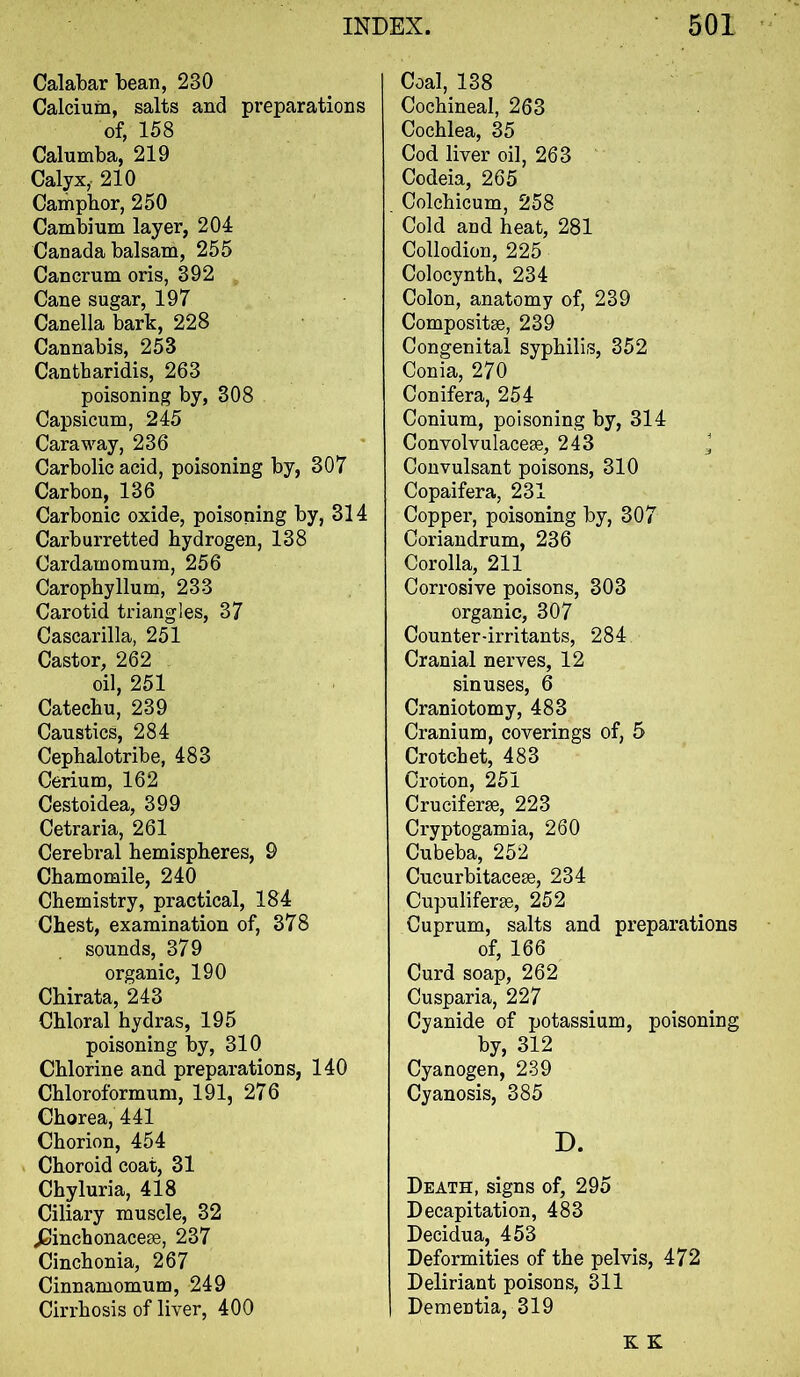 Calabar bean, 230 Calcium, salts and preparations of, 158 Calumba, 219 Calyx,. 210 Carhpbor, 250 Cambium layer, 204 Canada balsam, 255 Cancrum oris, 392 Cane sugar, 197 Canella bark, 228 Cannabis, 253 Cantbaridis, 263 poisoning by, 308 Capsicum, 245 Caraway, 236 Carbolic acid, poisoning by, 307 Carbon, 136 Carbonic oxide, poisoning by, 314 Carburretted hydrogen, 138 Cardamomum, 256 Carophyllum, 233 Carotid triangles, 37 Cascarilla, 251 Castor, 262 oil, 251 Catechu, 239 Caustics, 284 Cephalotribe, 483 Cerium, 162 Cestoidea, 399 Cetraria, 261 Cerebral hemispheres, 9 Chamomile, 240 Chemistry, practical, 184 Chest, examination of, 378 sounds, 37 9 organic, 190 Chirata, 243 Chloral hydras, 195 poisoning by, 310 Chlorine and preparations, 140 Chloroformum, 191, 276 Chorea, 441 Chorion, 454 Choroid coat, 31 Chyluria, 418 Ciliary muscle, 32 jSinchonacese, 237 Cinchonia, 267 Cinnamomum, 249 Cirrhosis of liver, 400 Coal, 138 Cochineal, 263 Cochlea, 35 Cod liver oil, 263 Codeia, 265 Colchicum, 258 Cold and heat, 281 Collodion, 225 Colocynth, 234 Colon, anatomy of, 239 Composite, 239 Congenital syphilis, 352 Conia, 270 Conifera, 254 Conium, poisoning by, 314 Convolvulacese, 243 ^ Convulsant poisons, 310 Copaifera, 231 Copper, poisoning by, 307 Coriaudrum, 236 Corolla, 211 Corrosive poisons, 303 organic, 307 Counter-irritants, 284 Cranial nerves, 12 sinuses, 6 Craniotomy, 483 Cranium, coverings of, 5 Crotchet, 483 Croton, 251 Cruciform, 223 Cryptogamia, 260 Cubeba, 252 Cucurbitacem, 234 Cupuliferse, 252 Cuprum, salts and preparations of, 166 Curd soap, 262 Cusparia, 227 Cyanide of potassium, poisoning by, 312 Cyanogen, 239 Cyanosis, 385 D. Death, signs of, 295 Decapitation, 483 Decidua, 453 Deformities of the pelvis, 472 Deliriant poisons, 311 Dementia, 319 K K