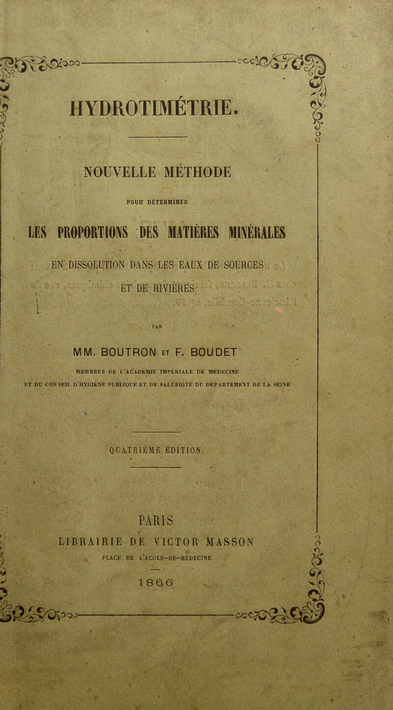 5 rt- H YDROTIMÉTRIE. NOUVELLE METHODE POUR DETERMINER LES PROPORTIONS DES MATIÈRES MINÉRALES EN DISSOLUTION DANS LES EAUX DE SOURCES ET DE RIVIERES- ! ' PAR MM. BOUTRON et F. BOUDET MEMBRES DE L’ACADÉMIE IMPÉRIALE DE MÉDECINE ET DU CONSEIL D’HYGIÈNE PUBLIQUE ET DE SALUBRITÉ DU DÉPARTEMENT DE LA SEINE QUATRIEME ÉDITION, PARIS LIBRAIRIE DE VICTOR MASSON PLACE DE L ÉCOLE-DE-MÉDECINE 1866 3qo- r 1 y . , • » *  v;' > u