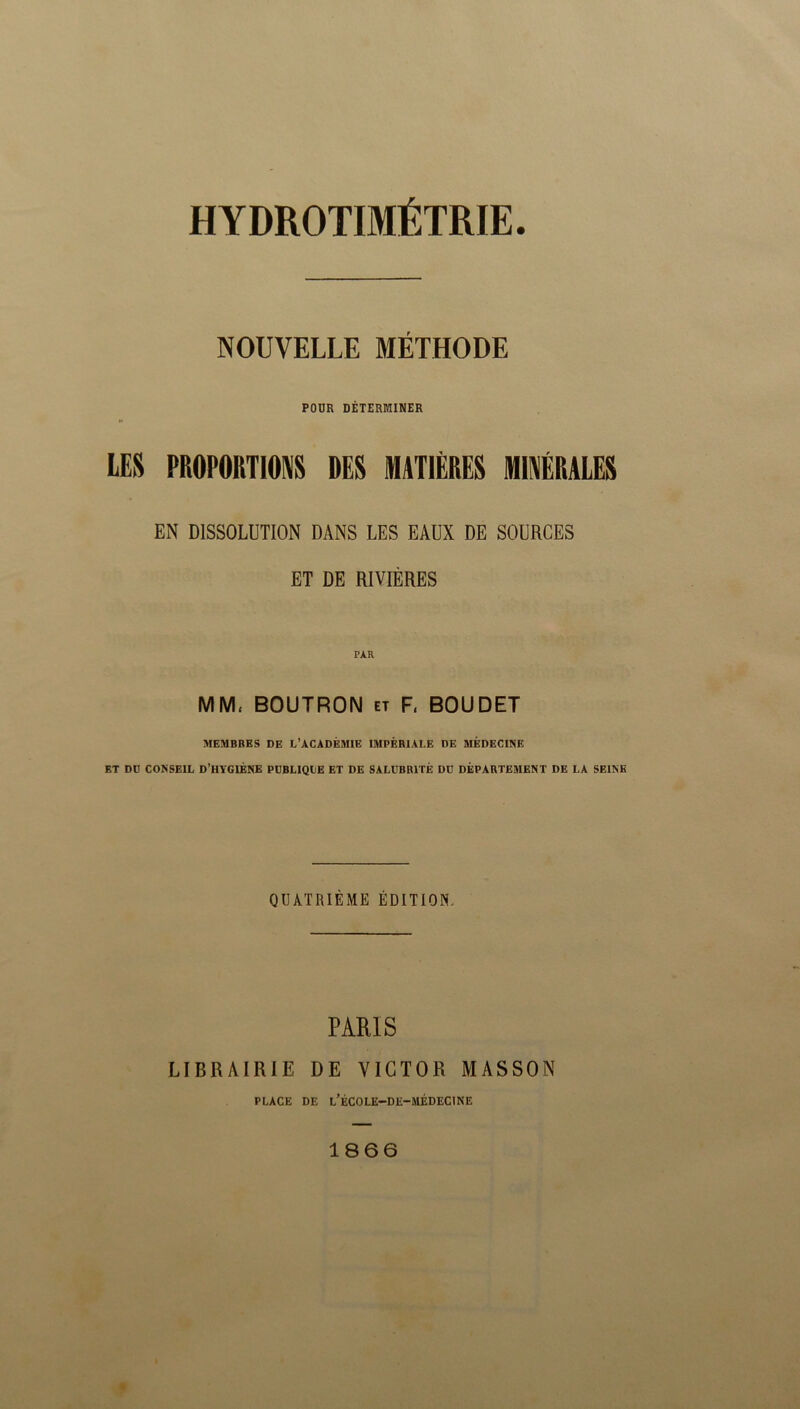 NOUVELLE MÉTHODE POUR DÉTERMINER LES PROPORTIONS DES MATIÈRES MINÉRALES EN DISSOLUTION DANS LES EAUX DE SOURCES ET DE RIVIÈRES MM, BOUTRON et F, BOUDET MEMBRES DE L'ACADÉMIE IMPÉRIALE DE MÉDECINE ET DD CONSEIL D’HYGIÈNE PDBLIQDE ET DE SALUBRITÉ DU DÉPARTEMENT DE LA SEINE QUATRIÈME ÉDITION, PARIS LIBRAIRIE DE VICTOR MASSON PLACE DE l’ÉCOLE-DE-MÉDECINE 1866