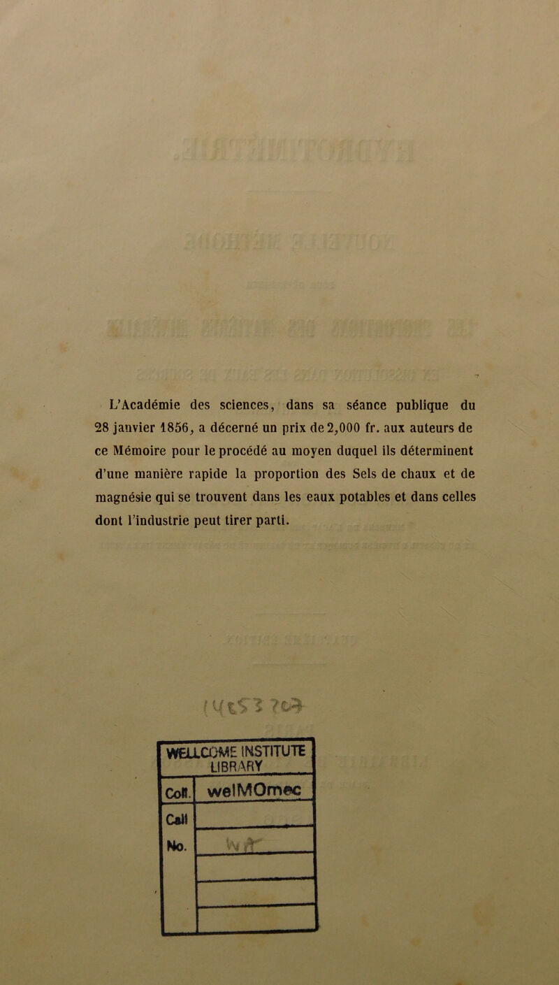 L’Académie des sciences, dans sa séance publique du 28 janvier 1856, a décerné un prix de 2,000 fr. aux auteurs de ce Mémoire pour le procédé au moyen duquel ils déterminent d’une manière rapide la proportion des Sels de chaux et de magnésie qui se trouvent dans les eaux potables et dans celles dont l’industrie peut tirer parti. ( UK%S J WEU.COME INSTITUTE LIBRARY CoB. welMOrmc Cal! No.