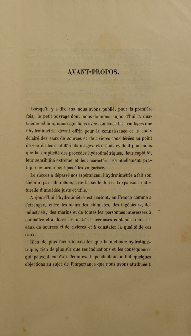 AVANT-PROPOS. Lorsqu’il y a dix ans nous avons publié, pour la première fois, le petit ouvrage dont nous donnons aujourd'hui la qua- trième édition, nous signalions avec confiance les avantages que Fhydrotimétrie devait offrir pour la connaissance et le choix éclairé des eaux de sources et de rivières considérées au point de vue de leurs différents usages, et il était évident pour nous que la simplicité des procédés hydrotimétriques, leur rapidité, leur sensibilité extrême et leur caractère essentiellement pra- tique ne tarderaient pas à les vulgariser. » Le succès a dépassé nos espérances; rhydrotimétrie a fait son chemin par elle-même, par la seule force d’expansion natu- turelle d’une idée juste et utile. Aujourd’hui l’hydrotimètre est partout, en France comme à l’étranger, entre les mains des chimistes, des ingénieurs, des industriels, des marins et de toutes les personnes intéressées à connaître et à doser les matières terreuses contenues dans les eaux de sources et de rivières et à constater la qualité de ces eaux. Rien de plus facile à exécuter que la méthode hydrotimé- trique, rien de plus sûr que ses indications et les conséquences qui peuvent en être déduites. Cependant on a fait quelques objections au sujet de l’importance que nous avons attribuée à