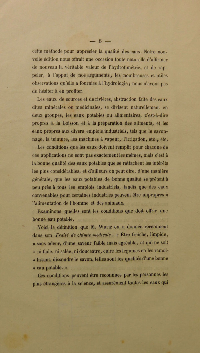 cette méthode pour apprécier la qualité des eaux. Notre nou- velle édition nous offrait une occasion toute naturelle d’affirmer de nouveau la véritable valeur de l’hydrotimétrie, et de rap- peler, à l’appui de nos arguments, les nombreuses et utiles observations qu’elle a fournies à l’hydrologie ; nous n’avons pas du hésiter à en profiter. Les eaux de sources et de rivières, abstraction faite des eaux dites minérales ou médicinales, se divisent naturellement en deux groupes, les eaux potables ou alimentaires, c’est-à-dire propres à la boisson et à la préparation des aliments, et les eaux propres aux divers emplois industriels, tels que le savon- nage, la teinture, les machines à vapeur, l’irrigation, etc.., etc. Les conditions que les eaux doivent remplir pour chacune de ces applications ne sont pas exactement les mêmes, mais c’est à la bonne qualité des eaux potables que se rattachent les intérêts les plus considérables, et d’ailleurs on peut dire, d’une manière générale, que les eaux potables de bonne qualité se prêtent à peu près à tous les emplois industriels, tandis que des eaux convenables pour certaines industries peuvent être impropres à l’alimentation de l’homme et des animaux. Examinons quelles sont les conditions que doit offrir une bonne eau potable. Voici la définition que M. Wurtz en a donnée récemment dans son Traité de chimie médicale : « Être fraîche, limpide, « sans odeur, d’une saveur faible mais agréable, et qui ne soit « ni fade, ni salée, ni douceâtre, cuire les légumes en les ramol- « lissant, dissoudre le savon, telles sont les qualités d’une bonne « eau potable. » Ges conditions peuvent être reconnues par les personnes les plus étrangères à la science, et assurément toutes les eaux qui