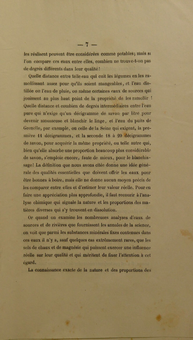 les réalisent peuvent être considérées comme potables; mais si Ton compare ces eaux entre elles, combien ne trouve-t-on pas de degrés différents dans leur qualité ! Quelle distance entre telle eau qui cuit les légumes en les ra- mollissant assez pour qu’ils soient mangeables, et l’eau dis- tillée ou l’eau de pluie, ou même certaines eaux de sources qui jouissent au plus haut point de la propriété de les ramollir ! Quelle distance et combien de degrés intermédiaires entre l’eau pure qui n’exige qu’un décigramme de savon par litre pour devenir mousseuse et blanchir le linge, et l’eau du puits de Grenèîle, par exemple, ou celle de la Seine qui exigent, la pre- mière 11 décigrammes, et la seconde 18 à 20 décigrammes de savon, pour acquérir la même propriété, ou telle autre qui, bien qu’elle absorbe une proportion beaucoup plus considérable de savon, s’emploie encore, faute de mieux, pour le blanchis- sage! La définition que nous avons citée donne une idée géné- rale des qualités essentielles que doivent offrir les eaux pour être bonnes à boire, mais elle ne donne aucun moyen précis de les comparer entre elles et d’estimer leur valeur réelle. Pour en faire une appréciation plus approfondie, il faut recourir à l’ana- lyse chimique qui signale la nature et les proportions des ma- tières diverses qui s’y trouvent en dissolution. Or quand on examine les nombreuses analyses d’eaux de sources et de rivières que fournissent les annales de la science, on voit que parmi les substances minérales fixes contenues dans ces eaux il n’y a, sauf quelques cas extrêmement rares, que les sels de chaux et de magnésie qui puissent exercer une influence réelle sur leur qualité et qui méritent de fixer l’attention à cet égard. La connaissance exacte de la nature et des proportions des I