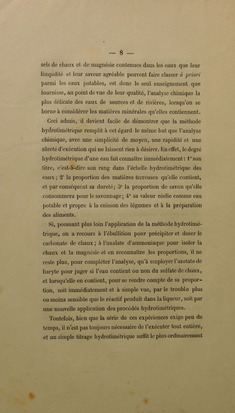 sels de chaux et de magnésie contenues dans les eaux que leur limpidité et leur saveur agréable peuvent faire classer à priori parmi les eaux potables, est donc le seul enseignement que fournisse, au point de vue de leur qualité, l’analyse chimique la plus délicate des eaux de sources et de rivières, lorsqu’on se borne à considérer les matières minérales qu’elles contiennent. Ceci admis, il devient facile de démontrer que la méthode hydrotimétrique remplit à cet égard le même but que l’analyse chimique, avec une simplicité de moyen, une rapidité et une sûreté d’exécution qui ne laissent rien à désirer. En effet, le degré hydrotimétrique d’une eau fait connaître immédiatement : 1° son titre, c’est-à-dire son rang dans l’échelle hydrotimétrique des eaux ; 2° la proportion des matières terreuses qu’elle contient, et par conséquent sa dureté; 3° la proportion de savon qu’elle consommera pour le savonnage; 4° sa valeur réelle comme eau potable et propre à la cuisson des légumes et à la préparation des aliments. Si, poussant plus loin l’application de la méthode hydrotimé- trique, on a recours à l’ébullition pour précipiter et doser le carbonate de chaux ; à l’oxalate d’ammoniaque pour isoler la chaux et la magnésie et en reconnaître les proportions, il ne reste plus, pour compléter l’analyse, qu’à employer l’azotate de baryte pour juger si l’eau contient ou non du sulfate de chaux, et lorsqu’elle en contient, pour se rendre compte de sa propor- tion, soit immédiatement et à simple vue, par le trouble plus ou moins sensible que le réactif produit dans.la liqueur, soit par une nouvelle application des procédés hydrotimétriques. Toutefois, bien que la série de ces expériences exige peu de temps, il n’est pas toujours nécessaire de l’exécuter tout entière, et un simple titrage hydrotimétrique suffit le plus ordinairement