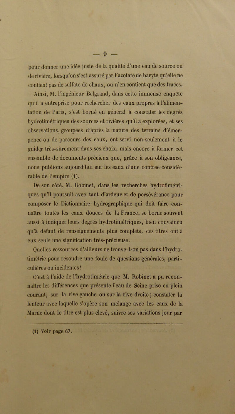 pour donner une idée juste de la qualité d’une eau de source ou de rivière, lorsqu’on s’est assuré par l’azotate de baryte qu’elle ne contient pas de sulfate de chaux, ou n’en contient que des traces. Ainsi, M. l’ingénieur Belgrand, dans cette immense enquête qu’il a entreprise pour rechercher des eaux propres à l’alimen- tation de Paris, s’est borné en général à constater les degrés hydrotimétriques des sources et rivières qu’il a explorées, et ses observations, groupées d’après la nature des terrains d’émer- gence ou de parcours des eaux, ont servi non-seulement à le guidçr très-sûrement dans ses choix, mais encore à former cet ensemble de documents précieux que, grâce à son obligeance, nous publions aujourd’hui sur les eaux d’une contrée considé- rable de l’empire (1 ). De son côté, M. Robinet, dans les recherches hydrotimétri- ques qu’il poursuit avec tant d’ardeur et de persévérance pour composer le Dictionnaire hydrographique qui doit faire con- naître toutes les eaux douces de la France, se borne souvent aussi à indiquer leurs degrés hydrotimétriques, bien convaincu qu’à défaut de renseignements plus complets, ces titres ont à eux seuls une signification très-précieuse. Quelles ressources d’ailleurs ne trouve-t-on pas dans l’hydro- timétrie pour résoudre une foule de questions générales, parti- culières ou incidentes ! C’est à l’aide de l’hydrotimétrie que M. Robinet a pu recon- naître les différences que présente l'eau de Seine prise en plein courant, sur la rive gauche ou sur la rive droite; constater la lenteur avec laquelle s’opère son mélange avec les eaux de la Marne dont le titre est plus élevé, suivre ses variations jour par (1) Voir page 67.