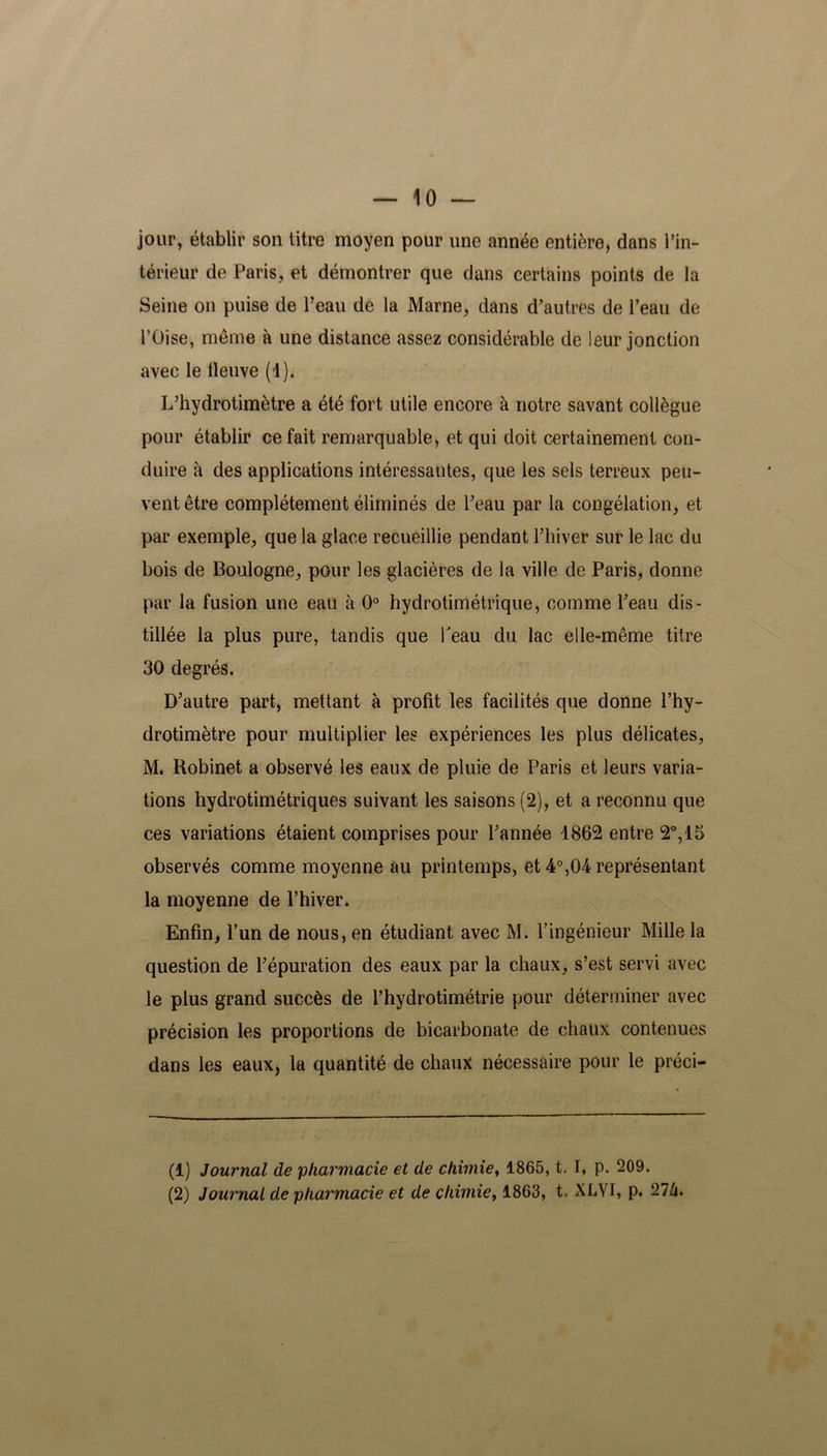 jour, établir son titre moyen pour une année entière, dans l’in- térieur de Paris, et démontrer que dans certains points de la Seine on puise de l’eau de la Marne, dans d’autres de l’eau de l’Oise, même à une distance assez considérable de leur jonction avec le lleuve (1). L’hydrotimètre a été fort utile encore à notre savant collègue pour établir ce fait remarquable, et qui doit certainement con- duire à des applications intéressantes, que les sels terreux peu- vent être complètement éliminés de l’eau par la congélation, et par exemple, que la glace recueillie pendant l’hiver sur le lac du bois de Boulogne, pour les glacières de la ville de Paris, donne par la fusion une eau à 0° hydrotimétrique, comme l’eau dis- tillée la plus pure, tandis que beau du lac elle-même titre 30 degrés. D’autre part, mettant à profit les facilités que donne l’hy- drotimètre pour multiplier les expériences les plus délicates, M. Robinet a observé les eaux de pluie de Paris et leurs varia- tions hydrotimétriques suivant les saisons (2), et a reconnu que ces variations étaient comprises pour l’année 1862 entre 2°, 15 observés comme moyenne au printemps, et 4°,04 représentant la moyenne de l’hiver. Enfin, l’un de nous, en étudiant avec M. l’ingénieur Mille la question de l’épuration des eaux par la chaux, s’est servi avec le plus grand succès de l’hydrotimétrie pour déterminer avec précision les proportions de bicarbonate de chaux contenues dans les eaux, la quantité de chaux nécessaire pour le préei- (1) Journal de pharmacie et de chimie, 1865, t. I, p. 209. (2) Journal de pharmacie et de chimie, 1863, t, XLVI, p. 27Z».
