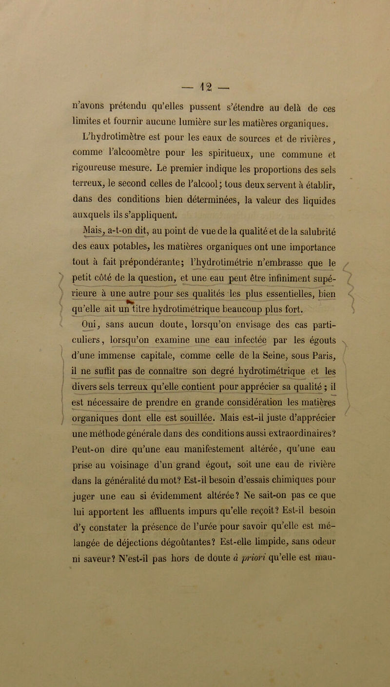 n'avons prétendu qu’elles pussent s'étendre au delà de ces limites et lournir aucune lumière sur les matières organiques. L'hydrotimètre est pour les eaux de sources et de rivières, comme l'alcoomètre pour les spiritueux, une commune et rigoureuse mesure. Le premier indique les proportions des sels terreux, le second celles de l'alcool; tous deux servent à établir, dans des conditions bien déterminées, la valeur des liquides auxquels ils s’appliquent. Mais, a-t-on dit, au point de vue de la qualité et de la salubrité des eaux potables, les matières organiques ont une importance tout à fait prépondérante; l’hydrotimétrie n'embrasse que le petit côté de la question, et une eau peut être infiniment supé- rieure à une autre pour ses qualités les plus essentielles, bien qu'elle ait un titre hydrotimétrique beaucoup plus fort. Oui, sans aucun doute, lorsqu’on envisage des cas parti- culiers, lorsqu’on examine une eau infectée par les égouts d'une immense capitale, comme celle de la Seine, sous Paris, il ne suffit pas de connaître son degré hydrotimétrique et les divers sels terreux qu'elle contient pour apprécier sa qualité ; il est nécessaire de prendre en grande considération les matières organiques dont elle est souillée. Mais est-il juste d’apprécier une méthode générale dans des conditions aussi extraordinaires? Peut-on dire qu'une eau manifestement altérée, qu’une eau prise au voisinage d’un grand égout, soit une eau de rivière dans la généralité du mot? Est-il besoin d’essais chimiques pour juger une eau si évidemment altérée? Ne sait-on pas ce que lui apportent les affluents impurs qu’elle reçoit? Est-il besoin d'y constater la présence de l’urée pour savoir qu'elle est mé- langée de déjections dégoûtantes? Est-elle limpide, sans odeur ni saveur? N’est-il pas hors de doute à priori qu’elle est mau- >