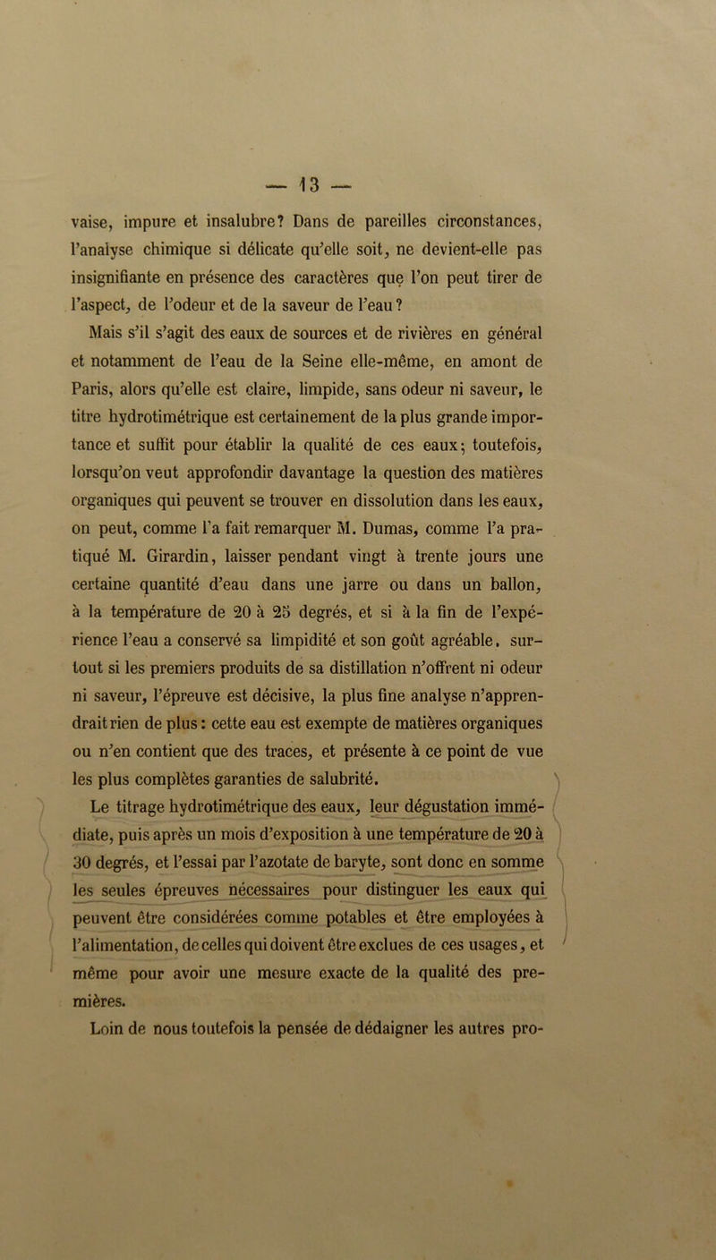 vaise, impure et insalubre? Dans de pareilles circonstances, l’analyse chimique si délicate qu’elle soit, ne devient-elle pas insignifiante en présence des caractères que l’on peut tirer de l’aspect, de l’odeur et de la saveur de l’eau? Mais s’il s’agit des eaux de sources et de rivières en général et notamment de l’eau de la Seine elle-même, en amont de Paris, alors qu’elle est claire, limpide, sans odeur ni saveur, le titre hydrotimétrique est certainement de la plus grande impor- tance et suffit pour établir la qualité de ces eaux ; toutefois, lorsqu’on veut approfondir davantage la question des matières organiques qui peuvent se trouver en dissolution dans les eaux, on peut, comme l’a fait remarquer M. Dumas, comme l’a pra*- tiqué M. Girardin, laisser pendant vingt à trente jours une certaine quantité d’eau dans une jarre ou dans un ballon, à la température de 20 à 25 degrés, et si à la fin de l’expé- rience l’eau a conservé sa limpidité et son goût agréable, sur- tout si les premiers produits de sa distillation n’offrent ni odeur ni saveur, l’épreuve est décisive, la plus fine analyse n’appren- drait rien de plus : cette eau est exempte de matières organiques ou n’en contient que des traces, et présente à ce point de vue les plus complètes garanties de salubrité. Le titrage hydrotimétrique des eaux, leur dégustation immé- diate, puis après un mois d’exposition à une température de 20 à 30 degrés, et l’essai par l’azotate de baryte, sont donc en somme les seules épreuves nécessaires pour distinguer les eaux qui peuvent être considérées comme potables et être employées à l’alimentation, de celles qui doivent être exclues de ces usages, et même pour avoir une mesure exacte de la qualité des pre- mières. Loin de nous toutefois la pensée de dédaigner les autres pro-