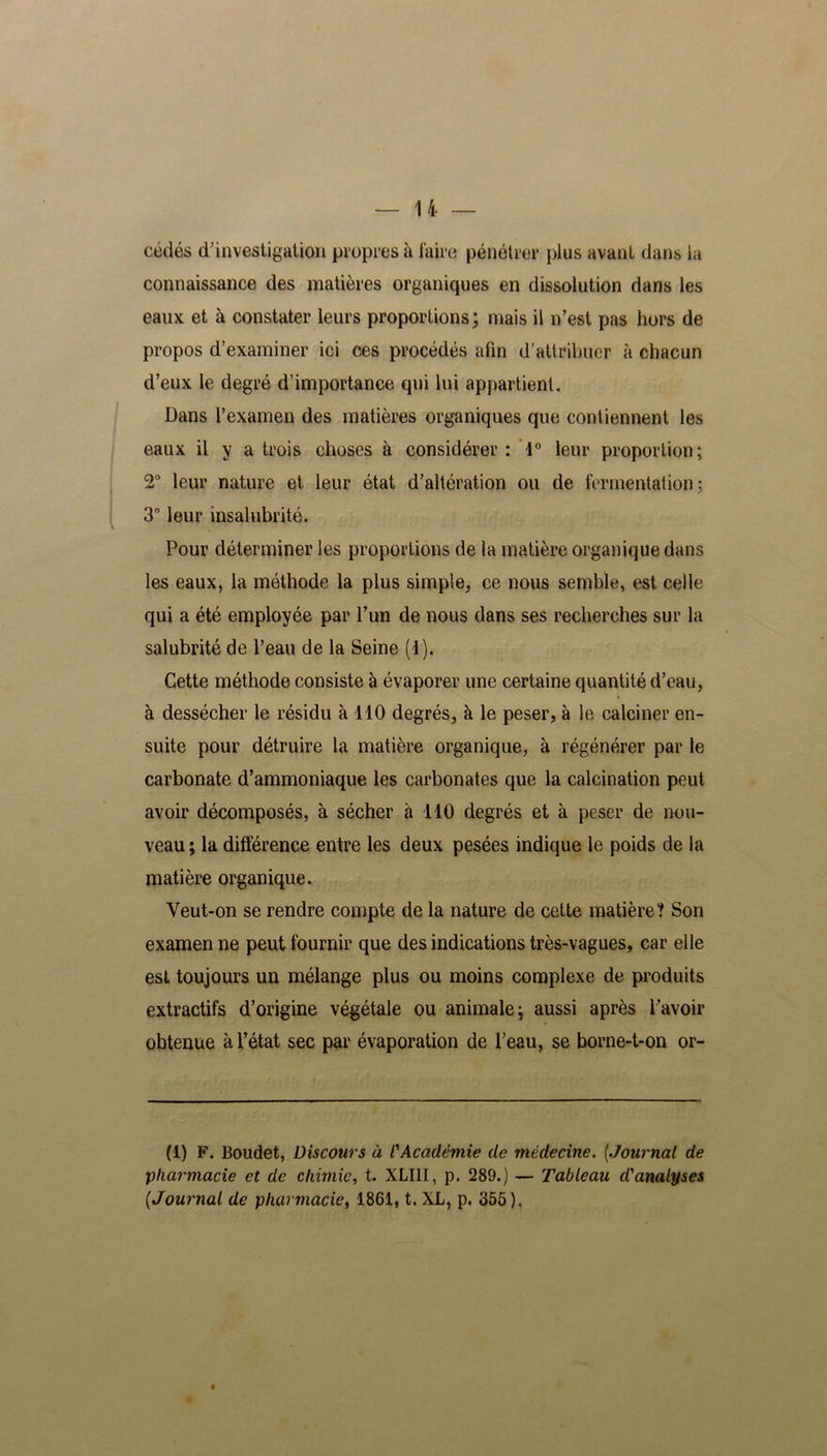 cédés d’investigation propres à taire pénétrer plus avant dans la connaissance des matières organiques en dissolution dans les eaux et à constater leurs proportions; mais il n’est pas hors de propos d’examiner ici ces procédés afin d’attribuer à chacun d’eux le degré d’importance qui lui appartient. Dans l’examen des matières organiques que contiennent les eaux il y a trois choses à considérer: 1° leur proportion; 2° leur nature et leur état d’altération ou de fermentation; 3° leur insalubrité. Pour déterminer les proportions de la matière organique dans les eaux, la méthode la plus simple, ce nous semble, est celle qui a été employée par l’un de nous dans ses recherches sur la salubrité de l’eau de la Seine (4). Cette méthode consiste à évaporer une certaine quantité d’eau, à dessécher le résidu à 110 degrés, à le peser, à le calciner en- suite pour détruire la matière organique, à régénérer par le carbonate d’ammoniaque les carbonates que la calcination peut avoir décomposés, à sécher à 110 degrés et à peser de nou- veau ; la différence entre les deux pesées indique le poids de la matière organique. Yeut-on se rendre compte de la nature de cette matière? Son examen ne peut fournir que des indications très-vagues, car elle est toujours un mélange plus ou moins complexe de produits extractifs d’origine végétale ou animale; aussi après l'avoir obtenue à l’état sec par évaporation de l’eau, se borne-t-on or- (1) F. Boudet, Discours à l'Académie de médecine. [Journal de pharmacie et de chimie, t. XLI1I, p. 289.) — Tableau d'analyses [Journal de pharmacie, 1861, t. XL, p. 355). 4