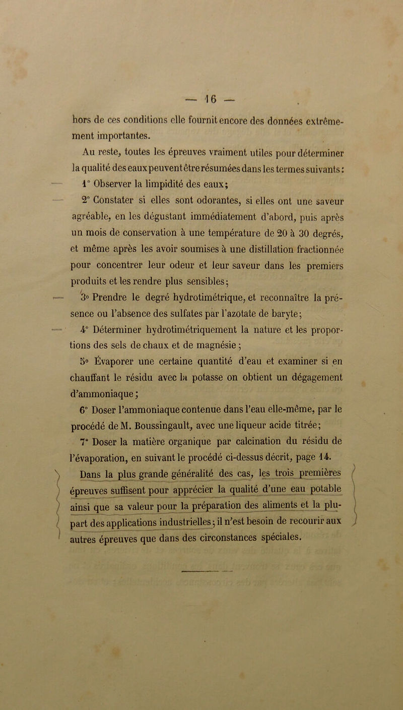 hors de ces conditions elle fournit encore des données extrême- ment importantes. Au reste, toutes les épreuves vraiment utiles pour déterminer la qualité des eaux peuvent être résumées dans les termes suivants : 1° Observer la limpidité des eaux; 2° Constater si elles sont odorantes, si elles ont une saveur agréable, en les dégustant immédiatement d’abord, puis après un mois de conservation à une température de 20 à 30 degrés, et même après les avoir soumises à une distillation fractionnée pour concentrer leur odeur et leur saveur dans les premiers produits et les rendre plus sensibles 5 3° Prendre le degré hydrotimétrique, et reconnaître la pré- sence ou l’absence des sulfates par l’azotate de baryte; 4° Déterminer hydrotimétriquement la nature et les propor- tions des sels de chaux et de magnésie ; 5° Évaporer une certaine quantité d’eau et examiner si en chauffant le résidu avec la potasse on obtient un dégagement d’ammoniaque ; 6° Doser l’ammoniaque contenue dans l’eau elle-même, par le procédé deM. Boussingault, avec une liqueur acide titrée; 7° Doser la matière organique par calcination du résidu de l’évaporation, en suivant le procédé ci-dessus décrit, page 14. Dans la plus grande généralité des cas, les trois premières épreuves suffisent pour apprécier la qualité d’une eau potable ainsi que sa valeur pour la préparation des aliments et la plu- part des applications industrielles ; il n’est besoin de recourir aux autres épreuves que dans des circonstances spéciales.