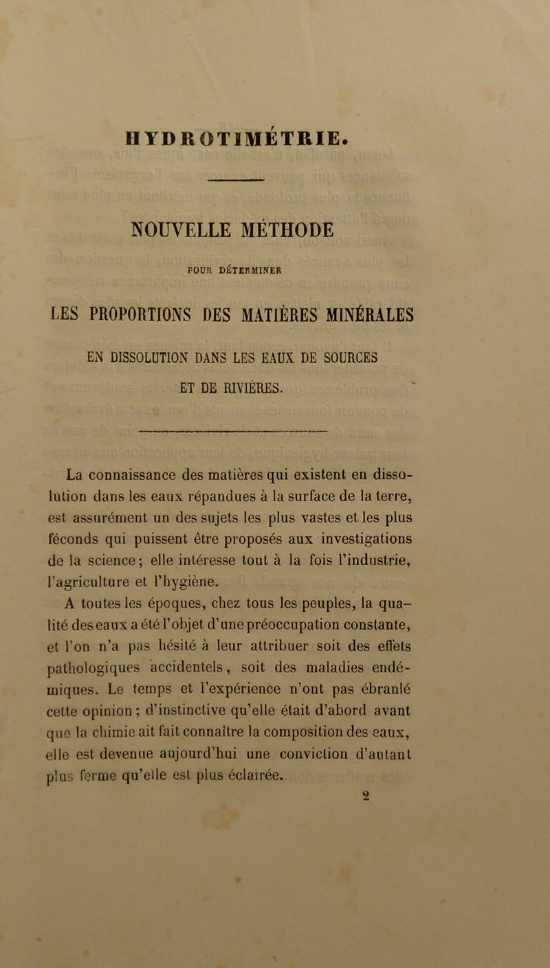 IIYDROTIMÉTRIE. NOUVELLE MÉTHODE POUR DÉTERMINER LES PROPORTIONS DES MATIÈRES MINÉRALES EN DISSOLUTION DANS LES EAUX DE SOURCES ET DE RIVIÈRES. La connaissance des matières qui existent en disso- lution dans les eaux répandues à la surface de la terre, est assurément un des sujets les plus vastes et les plus féconds qui puissent être proposés aux investigations de la science; elle intéresse tout à la fois l’industrie, Tagriculture et l’hygiène. A toutes les époques, chez tous les peuples, la qua- lité des eaux a été l’objet d’une préoccupation constante, et l’on n’a pas hésité à leur attribuer soit des effets pathologiques accidentels, soit des maladies endé- miques. Le temps et l’expérience n’ont pas ébranlé cette opinion ; d’instinctive qu’elle était d’abord avant que la chimie ait fait connaître la composition des eaux, elle est devenue aujourd’hui une conviction d’autant plus ferme qu’elle est plus éclairée. 2