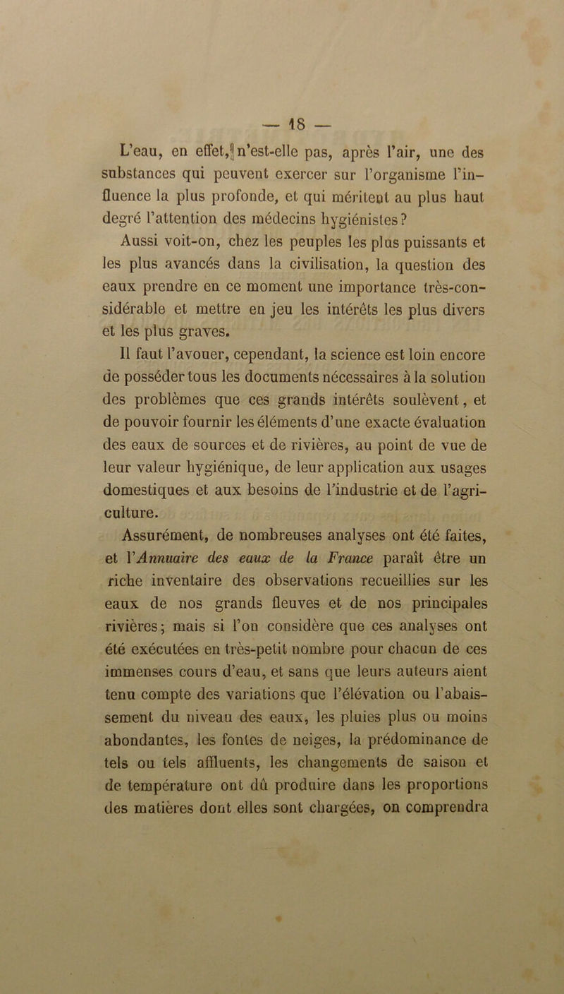 L’eau, en effet, ■ n’est-elle pas, après l’air, une des substances qui peuvent exercer sur l’organisme Tin- fluence la plus profonde, et qui méritent au plus haut degré l’attention des médecins hygiénistes ? Aussi voit-on, chez les peuples les plus puissants et les plus avancés dans la civilisation, la question des eaux prendre en ce moment une importance très-con- sidérable et mettre en jeu les intérêts les plus divers et les plus graves. Il faut l’avouer, cependant, la science est loin encore de posséder tous les documents nécessaires à la solution des problèmes que ces grands intérêts soulèvent, et de pouvoir fournir les éléments d’une exacte évaluation des eaux de sources et de rivières, au point de vue de leur valeur hygiénique, de leur application aux usages domestiques et aux besoins de Tindustrie et de l’agri- culture. Assurément, de nombreuses analvses ont été faites, et Y Annuaire des eaux de la France paraît être un riche inventaire des observations recueillies sur les eaux de nos grands fleuves et de nos principales rivières; mais si Ton considère que ces analyses ont été exécutées en très-petit nombre pour chacun de ces immenses cours d’eau, et sans que leurs auteurs aient tenu compte des variations que l’élévation ou l’abais- sement du niveau des eaux, les pluies plus ou moins abondantes, les fontes de neiges, la prédominance de tels ou tels affluents, les changements de saison et de température ont dû produire dans les proportions des matières dont elles sont chargées, on comprendra